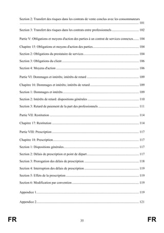 Section 2: Transfert des risques dans les contrats de vente conclus avec les consommateurs
     ................................................................................................................................................ 101

     Section 3: Transfert des risques dans les contrats entre professionnels ................................. 102

     Partie V: Obligations et moyens d'action des parties à un contrat de services connexes....... 104

     Chapitre 15: Obligations et moyens d'action des parties........................................................ 104

     Section 2: Obligations du prestataire de services................................................................... 104

     Section 3: Obligations du client ............................................................................................. 106

     Section 4: Moyens d'action .................................................................................................... 106

     Partie VI: Dommages et intérêts; intérêts de retard ............................................................... 109

     Chapitre 16: Dommages et intérêts; intérêts de retard ........................................................... 109

     Section 1: Dommages et intérêts............................................................................................ 109

     Section 2: Intérêts de retard: dispositions générales .............................................................. 110

     Section 3: Retard de paiement de la part des professionnels ................................................. 111

     Partie VII: Restitution ............................................................................................................ 114

     Chapitre 17: Restitution ......................................................................................................... 114

     Partie VIII: Prescription ......................................................................................................... 117

     Chapitre 18: Prescription........................................................................................................ 117

     Section 1: Dispositions générales........................................................................................... 117

     Section 2: Délais de prescription et point de départ............................................................... 117

     Section 3: Prorogation des délais de prescription .................................................................. 118

     Section 4: Interruption des délais de prescription .................................................................. 119

     Section 5: Effets de la prescription ........................................................................................ 119

     Section 6: Modification par convention ................................................................................. 119

     Appendice 1............................................................................................................................ 119

     Appendice 2............................................................................................................................ 121




FR                                                                           35                                                                             FR
 
