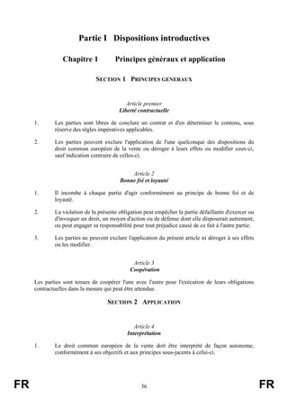 Partie I Dispositions introductives

                Chapitre 1             Principes généraux et application

                               SECTION 1 PRINCIPES GENERAUX


                                            Article premier
                                         Liberté contractuelle

     1.      Les parties sont libres de conclure un contrat et d'en déterminer le contenu, sous
             réserve des règles impératives applicables.

     2.      Les parties peuvent exclure l'application de l'une quelconque des dispositions du
             droit commun européen de la vente ou déroger à leurs effets ou modifier ceux-ci,
             sauf indication contraire de celles-ci.


                                             Article 2
                                         Bonne foi et loyauté

     1.      Il incombe à chaque partie d'agir conformément au principe de bonne foi et de
             loyauté.

     2.      La violation de la présente obligation peut empêcher la partie défaillante d'exercer ou
             d'invoquer un droit, un moyen d'action ou de défense dont elle disposerait autrement,
             ou peut engager sa responsabilité pour tout préjudice causé de ce fait à l'autre partie.

     3.      Les parties ne peuvent exclure l'application du présent article ni déroger à ses effets
             ou les modifier.


                                               Article 3
                                              Coopération

     Les parties sont tenues de coopérer l'une avec l'autre pour l'exécution de leurs obligations
     contractuelles dans la mesure qui peut être attendue.

                                    SECTION 2 APPLICATION


                                                Article 4
                                             Interprétation

     1.      Le droit commun européen de la vente doit être interprété de façon autonome,
             conformément à ses objectifs et aux principes sous-jacents à celui-ci.




FR                                                 36                                                   FR
 