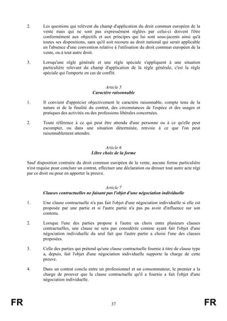 2.       Les questions qui relèvent du champ d'application du droit commun européen de la
              vente mais qui ne sont pas expressément réglées par celui-ci doivent l'être
              conformément aux objectifs et aux principes qui lui sont sous-jacents ainsi qu'à
              toutes ses dispositions, sans qu'il soit recouru au droit national qui serait applicable
              en l'absence d'une convention relative à l'utilisation du droit commun européen de la
              vente, ou à tout autre droit.

     3.       Lorsqu'une règle générale et une règle spéciale s'appliquent à une situation
              particulière relevant du champ d'application de la règle générale, c'est la règle
              spéciale qui l'emporte en cas de conflit.


                                               Article 5
                                         Caractère raisonnable

     1.       Il convient d'apprécier objectivement le caractère raisonnable, compte tenu de la
              nature et de la finalité du contrat, des circonstances de l'espèce et des usages et
              pratiques des activités ou des professions libérales concernées.

     2.       Toute référence à ce qui peut être attendu d'une personne ou à ce qu'elle peut
              escompter, ou dans une situation déterminée, renvoie à ce que l'on peut
              raisonnablement attendre.


                                                Article 6
                                         Libre choix de la forme

     Sauf disposition contraire du droit commun européen de la vente, aucune forme particulière
     n'est requise pour conclure un contrat, effectuer une déclaration ou dresser tout autre acte régi
     par ce droit ou pour en apporter la preuve.


                                              Article 7
             Clauses contractuelles ne faisant pas l'objet d'une négociation individuelle

     1.       Une clause contractuelle n'a pas fait l'objet d'une négociation individuelle si elle est
              proposée par une partie et si l'autre partie n'a pas pu avoir d'influence sur son
              contenu.

     2.       Lorsque l'une des parties propose à l'autre un choix entre plusieurs clauses
              contractuelles, une clause ne sera pas considérée comme ayant fait l'objet d'une
              négociation individuelle du seul fait que l'autre partie a choisi l'une des clauses
              proposées.

     3.       Celle des parties qui prétend qu'une clause contractuelle fournie à titre de clause type
              a, depuis, fait l'objet d'une négociation individuelle supporte la charge de cette
              preuve.

     4.       Dans un contrat conclu entre un professionnel et un consommateur, le premier a la
              charge de prouver que la clause contractuelle qu'il a fournie a fait l'objet d'une
              négociation individuelle.




FR                                                  37                                                   FR
 