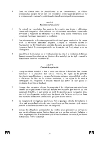 5.   Dans un contrat entre un professionnel et un consommateur, les clauses
          contractuelles rédigées par un tiers sont considérées comme ayant été proposées par
          le professionnel, à moins d'avoir été insérées dans le contrat par le consommateur.


                                            Article 8
                                     Résolution d'un contrat

     1.   On entend par «résolution d'un contrat» la cessation des droits et obligations
          contractuels des parties, à l'exception de ceux découlant de toute clause contractuelle
          prévoyant le règlement de différends ou de toute autre clause contractuelle ayant
          vocation à s'appliquer même après la résolution.

     2.   Les paiements dus et les dommages-intérêts réclamés pour inexécution du contrat
          avant sa résolution demeurent exigibles. Lorsque la résolution résulte de
          l'inexécution ou de l'inexécution anticipée, la partie qui procède à la résolution a
          également droit à des dommages-intérêts en lieu et place de l'exécution à venir par
          l'autre partie.

     3.   Les effets de la résolution sur le remboursement du prix et la restitution du bien ou
          du contenu numérique ainsi que sur d'autres effets sont régis par les règles en matière
          de restitution énoncées au chapitre 17.


                                            Article 9
                                      Contrats à objet mixte

     1.   Lorsqu'un contrat prévoit à la fois la vente d'un bien ou la fourniture d'un contenu
          numérique et la prestation d'un service connexe, les règles de la partie IV
          s'appliquent aux obligations et moyens d'action des parties en leur qualité de vendeur
          et d'acheteur du bien ou du contenu numérique, et les règles de la partie V
          s'appliquent aux obligations et moyens d'action des parties en leur qualité de
          prestataire de services et de client.

     2.   Lorsque, dans un contrat relevant du paragraphe 1, les obligations contractuelles du
          vendeur et du prestataire de services doivent être exécutées par tranches ou sont
          autrement divisibles, et qu'il existe un motif de résolution pour inexécution d'une
          tranche à laquelle peut être assignée une fraction du prix, l'acheteur et client est fondé
          à ne mettre fin à la relation contractuelle que quant à cette tranche.

     3.   Le paragraphe 2 ne s'applique pas lorsque l'on ne peut pas attendre de l'acheteur et
          client qu'il accepte l'exécution des autres tranches ou que l'inexécution est de nature à
          justifier la résolution du contrat dans son intégralité.

     4.   Lorsque les obligations contractuelles du vendeur et du prestataire de services ne
          sont pas divisibles ou qu'une fraction du prix ne peut pas être assignée, l'acheteur et
          client ne peut procéder à la résolution que si l'inexécution est de nature à justifier de
          mettre fin au contrat tout entier.




FR                                               38                                                    FR
 