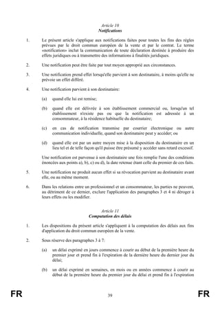 Article 10
                                             Notifications

     1.   Le présent article s'applique aux notifications faites pour toutes les fins des règles
          prévues par le droit commun européen de la vente et par le contrat. Le terme
          «notification» inclut la communication de toute déclaration destinée à produire des
          effets juridiques ou à transmettre des informations à finalités juridiques.

     2.   Une notification peut être faite par tout moyen approprié aux circonstances.

     3.   Une notification prend effet lorsqu'elle parvient à son destinataire, à moins qu'elle ne
          prévoie un effet différé.

     4.   Une notification parvient à son destinataire:

          (a)   quand elle lui est remise;

          (b)   quand elle est délivrée à son établissement commercial ou, lorsqu'un tel
                établissement n'existe pas ou que la notification est adressée à un
                consommateur, à la résidence habituelle du destinataire;

          (c)   en cas de notification transmise par courrier électronique ou autre
                communication individuelle, quand son destinataire peut y accéder; ou

          (d)   quand elle est par un autre moyen mise à la disposition du destinataire en un
                lieu tel et de telle façon qu'il puisse être présumé y accéder sans retard excessif.

          Une notification est parvenue à son destinataire une fois remplie l'une des conditions
          énoncées aux points a), b), c) ou d), la date retenue étant celle du premier de ces faits.

     5.   Une notification ne produit aucun effet si sa révocation parvient au destinataire avant
          elle, ou au même moment.

     6.   Dans les relations entre un professionnel et un consommateur, les parties ne peuvent,
          au détriment de ce dernier, exclure l'application des paragraphes 3 et 4 ni déroger à
          leurs effets ou les modifier.


                                          Article 11
                                     Computation des délais

     1.   Les dispositions du présent article s'appliquent à la computation des délais aux fins
          d'application du droit commun européen de la vente.

     2.   Sous réserve des paragraphes 3 à 7:

          (a)   un délai exprimé en jours commence à courir au début de la première heure du
                premier jour et prend fin à l'expiration de la dernière heure du dernier jour du
                délai;

          (b)   un délai exprimé en semaines, en mois ou en années commence à courir au
                début de la première heure du premier jour du délai et prend fin à l'expiration



FR                                                39                                                   FR
 