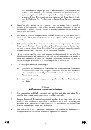 de la dernière heure du jour qui, dans la dernière semaine, dans le dernier mois
                ou dans la dernière année, porte la même dénomination ou le même chiffre que
                le jour de départ; avec cette nuance que, si, dans un délai exprimé en mois ou
                en années, le jour déterminant pour son expiration fait défaut dans le dernier
                mois, le délai prend fin à l'expiration de la dernière heure du dernier jour de ce
                mois.

     3.   Lorsqu'un délai exprimé en jours, semaines, mois ou années doit être calculé à
          compter d'un événement, d'une action ou d'un moment déterminé, le jour où
          l'événement se produit, l'action a lieu ou le moment déterminé survient n'entre pas
          dans le délai en question.

     4.   Les délais en question comprennent les samedis, dimanches et jours fériés, sauf si
          ceux-ci en sont expressément exclus ou si les délais sont exprimés en jours
          ouvrables.

     5.   Si le dernier jour d'un délai est un samedi, un dimanche ou un jour férié à l'endroit où
          l'acte prescrit doit être effectué, le délai prend fin à l'expiration de la dernière heure
          du jour ouvrable suivant. Cette disposition n'est pas applicable aux délais calculés
          rétroactivement à partir d'une date ou d'un événement déterminé.

     6.   Si une personne expédie à une autre personne un document qui fixe un délai dans
          lequel le destinataire doit répondre ou agir mais ne précise pas la date à laquelle le
          délai doit commencer à courir, en l'absence d'indications contraires, le délai est
          calculé à compter du moment où le document parvient au destinataire.

     7.   Aux fins du présent article, on entend par:

          (a)   «jour férié» par référence à un État membre, ou à une partie d'un État membre
                de l'Union européenne, tout jour prévu comme tel pour cet État membre ou
                cette partie d'État membre et figurant sur une liste publiée au Journal officiel de
                l'Union européenne; et

          (b)   «jours ouvrables», tous les jours autres que les samedis, les dimanches et les
                jours fériés.


                                          Article 12
                          Déclarations ou comportement unilatéraux

     1.   Une déclaration unilatérale exprimant une intention doit être interprétée de la
          manière dont son destinataire pourrait être censé la comprendre.

     2.   Lorsque l'auteur de la déclaration entendait conférer à une expression qui y est
          employée une signification particulière et que l'autre partie avait, ou pouvait être
          présumée avoir, connaissance de cette intention, l'expression doit être interprétée de
          la façon souhaitée par l'auteur de la déclaration.

     3.   Les articles 59 à 65 s'appliquent, moyennant les adaptations appropriées, à
          l'interprétation des déclarations unilatérales exprimant une intention.




FR                                               40                                                    FR
 