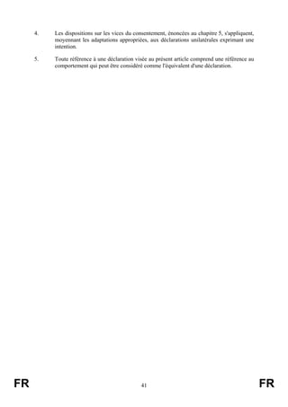 4.   Les dispositions sur les vices du consentement, énoncées au chapitre 5, s'appliquent,
          moyennant les adaptations appropriées, aux déclarations unilatérales exprimant une
          intention.

     5.   Toute référence à une déclaration visée au présent article comprend une référence au
          comportement qui peut être considéré comme l'équivalent d'une déclaration.




FR                                            41                                                  FR
 