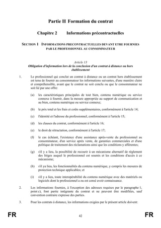 Partie II Formation du contrat

                    Chapitre 2            Informations précontractuelles

          SECTION 1 INFORMATIONS PRECONTRACTUELLES DEVANT ETRE FOURNIES
                          PAR LE PROFESSIONNEL AU CONSOMMATEUR



                                               Article 13
             Obligation d'information lors de la conclusion d'un contrat à distance ou hors
                                             établissement

     1.       Le professionnel qui conclut un contrat à distance ou un contrat hors établissement
              est tenu de fournir au consommateur les informations suivantes, d'une manière claire
              et compréhensible, avant que le contrat ne soit conclu ou que le consommateur ne
              soit lié par une offre:

              (a)   les caractéristiques principales de tout bien, contenu numérique ou service
                    connexe à fournir, dans la mesure appropriée au support de communication et
                    au bien, contenu numérique ou service connexe;

              (b)   le prix total et les frais et coûts supplémentaires, conformément à l'article 14;

              (c)   l'identité et l'adresse du professionnel, conformément à l'article 15;

              (d)   les clauses du contrat, conformément à l'article 16;

              (e)   le droit de rétractation, conformément à l'article 17;

              (f)   le cas échéant, l'existence d'une assistance après-vente du professionnel au
                    consommateur, d'un service après vente, de garanties commerciales et d'une
                    politique de traitement des réclamations ainsi que les conditions y afférentes;

              (g)   s'il y a lieu, la possibilité de recourir à un mécanisme alternatif de règlement
                    des litiges auquel le professionnel est soumis et les conditions d'accès à ce
                    mécanisme;

              (h)   s'il ya lieu, les fonctionnalités du contenu numérique, y compris les mesures de
                    protection technique applicables; et

              (i)   s'il y a lieu, toute interopérabilité du contenu numérique avec des matériels ou
                    logiciels dont le professionnel a ou est censé avoir connaissance.

     2.       Les informations fournies, à l'exception des adresses requises par le paragraphe 1,
              point c), font partie intégrante du contrat et ne peuvent être modifiées, sauf
              convention contraire expresse des parties.

     3.       Pour les contrats à distance, les informations exigées par le présent article doivent:



FR                                                  42                                                  FR
 