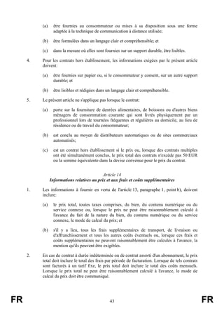 (a)     être fournies au consommateur ou mises à sa disposition sous une forme
                  adaptée à la technique de communication à distance utilisée;

          (b)     être formulées dans un langage clair et compréhensible; et

          (c)     dans la mesure où elles sont fournies sur un support durable, être lisibles.

     4.   Pour les contrats hors établissement, les informations exigées par le présent article
          doivent:

          (a)     être fournies sur papier ou, si le consommateur y consent, sur un autre support
                  durable; et

          (b)     être lisibles et rédigées dans un langage clair et compréhensible.

     5.   Le présent article ne s'applique pas lorsque le contrat:

          (a)     porte sur la fourniture de denrées alimentaires, de boissons ou d'autres biens
                  ménagers de consommation courante qui sont livrés physiquement par un
                  professionnel lors de tournées fréquentes et régulières au domicile, au lieu de
                  résidence ou de travail du consommateur;

          (b)     est conclu au moyen de distributeurs automatiques ou de sites commerciaux
                  automatisés;

          (c)     est un contrat hors établissement si le prix ou, lorsque des contrats multiples
                  ont été simultanément conclus, le prix total des contrats n'excède pas 50 EUR
                  ou la somme équivalente dans la devise convenue pour le prix du contrat.


                                             Article 14
                Informations relatives au prix et aux frais et coûts supplémentaires

     1.   Les informations à fournir en vertu de l'article 13, paragraphe 1, point b), doivent
          inclure:

          (a)     le prix total, toutes taxes comprises, du bien, du contenu numérique ou du
                  service connexe ou, lorsque le prix ne peut être raisonnablement calculé à
                  l'avance du fait de la nature du bien, du contenu numérique ou du service
                  connexe, le mode de calcul du prix; et

          (b)     s'il y a lieu, tous les frais supplémentaires de transport, de livraison ou
                  d'affranchissement et tous les autres coûts éventuels ou, lorsque ces frais et
                  coûts supplémentaires ne peuvent raisonnablement être calculés à l'avance, la
                  mention qu'ils peuvent être exigibles.

     2.   En cas de contrat à durée indéterminée ou de contrat assorti d'un abonnement, le prix
          total doit inclure le total des frais par période de facturation. Lorsque de tels contrats
          sont facturés à un tarif fixe, le prix total doit inclure le total des coûts mensuels.
          Lorsque le prix total ne peut être raisonnablement calculé à l'avance, le mode de
          calcul du prix doit être communiqué.




FR                                                43                                                   FR
 