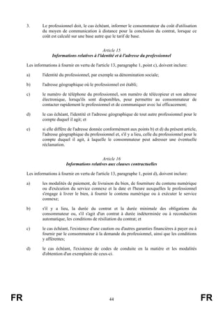 3.       Le professionnel doit, le cas échéant, informer le consommateur du coût d'utilisation
              du moyen de communication à distance pour la conclusion du contrat, lorsque ce
              coût est calculé sur une base autre que le tarif de base.


                                                Article 15
                   Informations relatives à l'identité et à l'adresse du professionnel

     Les informations à fournir en vertu de l'article 13, paragraphe 1, point c), doivent inclure:

     a)       l'identité du professionnel, par exemple sa dénomination sociale;

     b)       l'adresse géographique où le professionnel est établi;

     c)       le numéro de téléphone du professionnel, son numéro de télécopieur et son adresse
              électronique, lorsqu'ils sont disponibles, pour permettre au consommateur de
              contacter rapidement le professionnel et de communiquer avec lui efficacement;

     d)       le cas échéant, l'identité et l'adresse géographique de tout autre professionnel pour le
              compte duquel il agit; et

     e)       si elle diffère de l'adresse donnée conformément aux points b) et d) du présent article,
              l'adresse géographique du professionnel et, s'il y a lieu, celle du professionnel pour le
              compte duquel il agit, à laquelle le consommateur peut adresser une éventuelle
              réclamation.


                                               Article 16
                           Informations relatives aux clauses contractuelles

     Les informations à fournir en vertu de l'article 13, paragraphe 1, point d), doivent inclure:

     a)       les modalités de paiement, de livraison du bien, de fourniture du contenu numérique
              ou d'exécution du service connexe et la date et l'heure auxquelles le professionnel
              s'engage à livrer le bien, à fournir le contenu numérique ou à exécuter le service
              connexe;

     b)       s'il y a lieu, la durée du contrat et la durée minimale des obligations du
              consommateur ou, s'il s'agit d'un contrat à durée indéterminée ou à reconduction
              automatique, les conditions de résiliation du contrat; et

     c)       le cas échéant, l'existence d'une caution ou d'autres garanties financières à payer ou à
              fournir par le consommateur à la demande du professionnel, ainsi que les conditions
              y afférentes;

     d)       le cas échéant, l'existence de codes de conduite en la matière et les modalités
              d'obtention d'un exemplaire de ceux-ci.




FR                                                  44                                                    FR
 