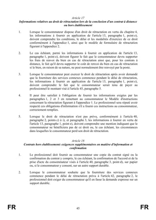 Article 17
     Informations relatives au droit de rétractation lors de la conclusion d'un contrat à distance
                                        ou hors établissement

     1.       Lorsque le consommateur dispose d'un droit de rétractation en vertu du chapitre 4,
              les informations à fournir en application de l'article 13, paragraphe 1, point e),
              doivent comprendre les conditions, le délai et les modalités d'exercice de ce droit
              conformément à l'appendice 1, ainsi que le modèle de formulaire de rétractation
              figurant à l'appendice 2.

     2.       Le cas échéant, parmi les informations à fournir en application de l'article 13,
              paragraphe 1, point e), doivent figurer le fait que le consommateur devra supporter
              les frais de renvoi du bien en cas de rétractation ainsi que, pour les contrats à
              distance, le fait qu'il devra supporter le coût de renvoi du bien en cas de rétractation
              si le bien, en raison de sa nature, ne peut normalement être renvoyé par la poste.

     3.       Lorsque le consommateur peut exercer le droit de rétractation après avoir demandé
              que la fourniture des services connexes commence pendant le délai de rétractation,
              les informations à fournir en application de l'article 13, paragraphe 1, point e),
              doivent comprendre le fait que le consommateur serait tenu de payer au
              professionnel le montant visé à l'article 45, paragraphe 5.

     4.       Il peut être satisfait à l'obligation de fournir les informations exigées par les
              paragraphes 1, 2 et 3 en remettant au consommateur le Modèle d'instructions
              concernant la rétractation figurant à l'appendice 1. Le professionnel sera réputé avoir
              respecté ces obligations d'information s'il a fourni ces instructions au consommateur,
              correctement remplies.

     5.       Lorsque le droit de rétractation n'est pas prévu, conformément à l'article 40,
              paragraphe 2, points c) à i), et paragraphe 3, les informations à fournir en vertu de
              l'article 13, paragraphe 1, point e), doivent comprendre une mention indiquant que le
              consommateur ne bénéficiera pas de ce droit ou, le cas échéant, les circonstances
              dans lesquelles le consommateur perd son droit de rétractation.


                                               Article 18
          Contrats hors établissement: exigences supplémentaires en matière d'information et
                                             confirmation

     1.       Le professionnel doit fournir au consommateur une copie du contrat signé ou la
              confirmation du contrat y compris, le cas échéant, la confirmation de l'accord et de la
              prise d'acte du consommateur visés à l'article 40, paragraphe 3, point d), sur papier
              ou, si le consommateur y consent, sur un autre support durable.

     2.       Lorsque le consommateur souhaite que la fourniture des services connexes
              commence pendant le délai de rétractation prévu à l'article 42, paragraphe 2, le
              professionnel doit exiger du consommateur qu'il en fasse la demande expresse sur un
              support durable.




FR                                                  45                                                   FR
 
