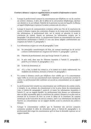 Article 19
          Contrats à distance: exigences supplémentaires en matière d'information et autres
                                              exigences

     1.      Lorsque le professionnel contacte le consommateur par téléphone en vue de conclure
             un contrat à distance, il doit, dès le début de la conversation téléphonique, décliner
             son identité et, le cas échéant, l'identité de la personne au nom de laquelle il effectue
             cet appel téléphonique et préciser la nature commerciale de celui-ci.

     2.      Lorsque le moyen de communication à distance utilisé aux fins de la conclusion du
             contrat à distance impose des contraintes d'espace ou de temps pour la présentation
             des informations, le professionnel doit, sur le moyen en question et avant la
             conclusion du contrat, fournir au minimum les informations exigées par le
             paragraphe 3 du présent article. Le professionnel fournit au consommateur les autres
             informations mentionnées à l'article 13 sous une forme adaptée conformément aux
             exigences de l'article 13, paragraphe 3.

     3.      Les informations exigées en vertu du paragraphe 2 sont:

             (a)   les principales caractéristiques du bien, du contenu numérique ou du service
                   connexe conformément aux exigences de l'article 13, paragraphe 1, point a);

             (b)   l'identité du professionnel, ainsi que l'exige l'article 15, point a);

             (c)   le prix total, dont tous les éléments énumérés à l'article 13, paragraphe 1,
                   point b), et à l'article 14, paragraphes 1 et 2;

             (d)   le droit de rétractation; et

             (e)   s'il y a lieu, la durée du contrat et, si le contrat est à durée indéterminée, les
                   modalités de résiliation, énoncées à l'article 16, paragraphe 1.

     4.      Un contrat à distance conclu par téléphone n'est valable que si le consommateur
             signe l'offre ou envoie son consentement écrit exprimant son accord pour conclure le
             contrat. Le professionnel doit confirmer cet accord au consommateur sur un support
             durable.

     5.      Le professionnel doit remettre au consommateur une confirmation du contrat conclu,
             y compris, le cas échéant, du consentement et de la prise d'acte du consommateur
             visés à l'article 40, paragraphe 3, point d), et toutes les informations énumérées à
             l'article 13, sur un support durable. Le professionnel doit donner ces informations
             dans un délai raisonnable après la conclusion du contrat à distance et au plus tard au
             moment de la livraison du bien ou avant le début de la fourniture du contenu
             numérique ou de l'exécution du service connexe, sauf si ces informations ont déjà été
             fournies au consommateur sur un support durable avant la conclusion du contrat à
             distance.

     6.      Lorsque le consommateur souhaite que la fourniture des services connexes
             commence pendant le délai de rétractation prévu à l'article 42, paragraphe 2, le
             professionnel doit exiger du consommateur qu'il en fasse la demande expresse sur un
             support durable.



FR                                                   46                                                  FR
 