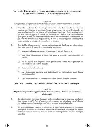 SECTION 2 INFORMATIONS PRECONTRACTUELLES DEVANT ETRE FOURNIES
                       PAR LE PROFESSIONNEL A UN AUTRE PROFESSIONNEL



                                                 Article 23
            Obligation de divulguer des informations relatives aux biens et aux services connexes

     1.         Avant la conclusion d'un contrat portant sur la vente d'un bien, la fourniture de
                contenu numérique ou la prestation de services connexes par un professionnel à un
                autre professionnel, le fournisseur a l'obligation de divulguer à l'autre professionnel,
                par tout moyen approprié, toutes les informations relatives aux caractéristiques
                principales du bien, du contenu numérique ou du service connexe à fournir dont il est
                ou peut être présumé être en possession, et dont la non-divulgation à l'autre partie
                serait contraire au principe de bonne foi et de loyauté.

     2.         Pour établir si le paragraphe 1 impose au fournisseur de divulguer des informations,
                il est tenu compte de toutes les circonstances, notamment:

                (a)   des éventuelles connaissances techniques spéciales du fournisseur;

                (b)   des coûts encourus par le fournisseur pour se procurer les informations en
                      cause;

                (c)   de la facilité avec laquelle l'autre professionnel aurait pu se procurer les
                      informations par d'autres moyens;

                (d)   la nature des informations;

                (e)   de l'importance probable que présentaient les informations pour l'autre
                      professionnel; et

                f)    des bonnes pratiques et usages commerciaux dans la situation en cause.

            SECTION 3:     CONTRATS A DISTANCE CONCLUS PAR VOIE ELECTRONIQUE


                                               Article 24
          Obligations d'information supplémentaires dans les contrats à distance conclus par voie
                                             électronique

     1.         Le présent article s'applique lorsqu'un professionnel procure le moyen de conclusion
                d'un contrat et qu'il s'agit d'un moyen électronique qui n'implique pas d'échange
                exclusif de courrier électronique ou d'autre communication individuelle.

     2.         Le professionnel doit mettre à la disposition de l'autre partie des moyens techniques
                appropriés, efficaces et accessibles permettant d'identifier et de corriger les erreurs
                commises dans la saisie des données avant que l'autre partie ne fasse ou n'accepte
                une offre.




FR                                                    48                                                   FR
 