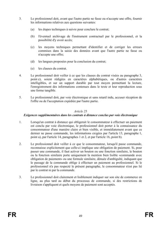3.        Le professionnel doit, avant que l'autre partie ne fasse ou n'accepte une offre, fournir
               les informations relatives aux questions suivantes:

               (a)   les étapes techniques à suivre pour conclure le contrat;

               (b)   l'éventuel archivage de l'instrument contractuel par le professionnel, et la
                     possibilité d'y avoir accès;

               (c)   les moyens techniques permettant d'identifier et de corriger les erreurs
                     commises dans la saisie des données avant que l'autre partie ne fasse ou
                     n'accepte une offre;

               (d)   les langues proposées pour la conclusion du contrat;

               (e)   les clauses du contrat.

     4.        Le professionnel doit veiller à ce que les clauses du contrat visées au paragraphe 3,
               point e), soient rédigées en caractères alphabétiques, ou d'autres caractères
               intelligibles, et sur un support durable par tout moyen permettant la lecture,
               l'enregistrement des informations contenues dans le texte et leur reproduction sous
               une forme tangible.

     5.        Le professionnel doit, par voie électronique et sans retard indu, accuser réception de
               l'offre ou de l'acceptation expédiée par l'autre partie.


                                              Article 25
          Exigences supplémentaires dans les contrats à distance conclus par voie électronique

     1.        Lorsqu'un contrat à distance qui obligerait le consommateur à effectuer un paiement
               est conclu par voie électronique, le professionnel doit porter à la connaissance du
               consommateur d'une manière claire et bien visible, et immédiatement avant que ce
               dernier ne passe commande, les informations exigées par l'article 13, paragraphe 1,
               point a), par l'article 14, paragraphes 1 et 2, et par l'article 16, point b).

     2.        Le professionnel doit veiller à ce que le consommateur, lorsqu'il passe commande,
               reconnaisse explicitement que celle-ci implique une obligation de paiement. Si, pour
               passer une commande, il faut activer un bouton ou une fonction similaire, le bouton
               ou la fonction similaire porte uniquement la mention bien lisible «commande avec
               obligation de paiement» ou une formule similaire, dénuée d'ambiguïté, indiquant que
               le passage de la commande oblige à effectuer un paiement au professionnel. Si le
               professionnel n'a pas respecté le présent paragraphe, le consommateur n'est pas lié
               par le contrat ni par la commande.

     3.        Le professionnel doit clairement et lisiblement indiquer sur son site de commerce en
               ligne, au plus tard au début du processus de commande, si des restrictions de
               livraison s'appliquent et quels moyens de paiement sont acceptés.




FR                                                   49                                                   FR
 