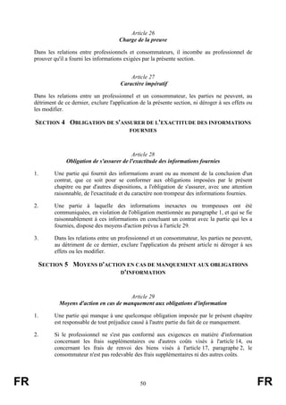 Article 26
                                          Charge de la preuve

     Dans les relations entre professionnels et consommateurs, il incombe au professionnel de
     prouver qu'il a fourni les informations exigées par la présente section.


                                               Article 27
                                           Caractère impératif

     Dans les relations entre un professionnel et un consommateur, les parties ne peuvent, au
     détriment de ce dernier, exclure l'application de la présente section, ni déroger à ses effets ou
     les modifier.

     SECTION 4 OBLIGATION DE S'ASSURER DE L'EXACTITUDE DES INFORMATIONS
                                               FOURNIES



                                               Article 28
                   Obligation de s'assurer de l'exactitude des informations fournies

     1.       Une partie qui fournit des informations avant ou au moment de la conclusion d'un
              contrat, que ce soit pour se conformer aux obligations imposées par le présent
              chapitre ou par d'autres dispositions, a l'obligation de s'assurer, avec une attention
              raisonnable, de l'exactitude et du caractère non trompeur des informations fournies.

     2.       Une partie à laquelle des informations inexactes ou trompeuses ont été
              communiquées, en violation de l'obligation mentionnée au paragraphe 1, et qui se fie
              raisonnablement à ces informations en concluant un contrat avec la partie qui les a
              fournies, dispose des moyens d'action prévus à l'article 29.

     3.       Dans les relations entre un professionnel et un consommateur, les parties ne peuvent,
              au détriment de ce dernier, exclure l'application du présent article ni déroger à ses
              effets ou les modifier.

      SECTION 5 MOYENS D'ACTION EN CAS DE MANQUEMENT AUX OBLIGATIONS
                              D'INFORMATION



                                            Article 29
                Moyens d'action en cas de manquement aux obligations d'information

     1.       Une partie qui manque à une quelconque obligation imposée par le présent chapitre
              est responsable de tout préjudice causé à l'autre partie du fait de ce manquement.

     2.       Si le professionnel ne s'est pas conformé aux exigences en matière d'information
              concernant les frais supplémentaires ou d'autres coûts visés à l'article 14, ou
              concernant les frais de renvoi des biens visés à l'article 17, paragraphe 2, le
              consommateur n'est pas redevable des frais supplémentaires ni des autres coûts.




FR                                                  50                                                   FR
 
