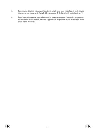 3.   Les moyens d'action prévus par le présent article sont sans préjudice de tout moyen
          d'action ouvert en vertu de l'article 42, paragraphe 2, de l'article 48 ou de l'article 49.

     4.   Dans les relations entre un professionnel et un consommateur, les parties ne peuvent,
          au détriment de ce dernier, exclure l'application du présent article ni déroger à ses
          effets ou les modifier.




FR                                               51                                                     FR
 