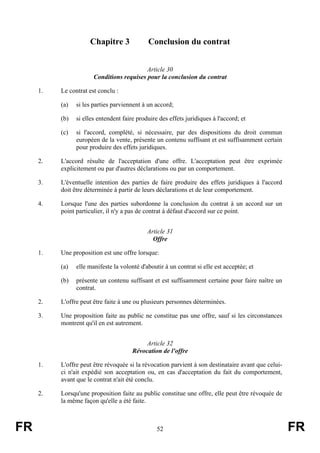 Chapitre 3              Conclusion du contrat


                                           Article 30
                       Conditions requises pour la conclusion du contrat

     1.   Le contrat est conclu :

          (a)   si les parties parviennent à un accord;

          (b)   si elles entendent faire produire des effets juridiques à l'accord; et

          (c)   si l'accord, complété, si nécessaire, par des dispositions du droit commun
                européen de la vente, présente un contenu suffisant et est suffisamment certain
                pour produire des effets juridiques.

     2.   L'accord résulte de l'acceptation d'une offre. L'acceptation peut être exprimée
          explicitement ou par d'autres déclarations ou par un comportement.

     3.   L'éventuelle intention des parties de faire produire des effets juridiques à l'accord
          doit être déterminée à partir de leurs déclarations et de leur comportement.

     4.   Lorsque l'une des parties subordonne la conclusion du contrat à un accord sur un
          point particulier, il n'y a pas de contrat à défaut d'accord sur ce point.


                                             Article 31
                                               Offre

     1.   Une proposition est une offre lorsque:

          (a)   elle manifeste la volonté d'aboutir à un contrat si elle est acceptée; et

          (b)   présente un contenu suffisant et est suffisamment certaine pour faire naître un
                contrat.

     2.   L'offre peut être faite à une ou plusieurs personnes déterminées.

     3.   Une proposition faite au public ne constitue pas une offre, sauf si les circonstances
          montrent qu'il en est autrement.


                                            Article 32
                                       Révocation de l'offre

     1.   L'offre peut être révoquée si la révocation parvient à son destinataire avant que celui-
          ci n'ait expédié son acceptation ou, en cas d'acceptation du fait du comportement,
          avant que le contrat n'ait été conclu.

     2.   Lorsqu'une proposition faite au public constitue une offre, elle peut être révoquée de
          la même façon qu'elle a été faite.



FR                                               52                                                  FR
 