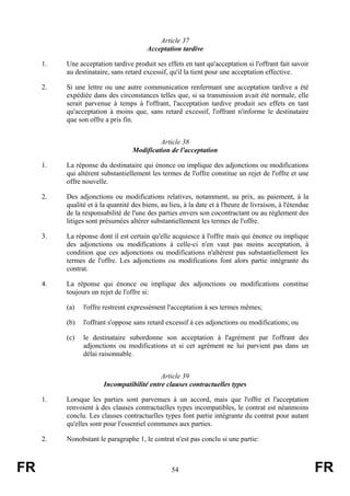 Article 37
                                        Acceptation tardive

     1.   Une acceptation tardive produit ses effets en tant qu'acceptation si l'offrant fait savoir
          au destinataire, sans retard excessif, qu'il la tient pour une acceptation effective.

     2.   Si une lettre ou une autre communication renfermant une acceptation tardive a été
          expédiée dans des circonstances telles que, si sa transmission avait été normale, elle
          serait parvenue à temps à l'offrant, l'acceptation tardive produit ses effets en tant
          qu'acceptation à moins que, sans retard excessif, l'offrant n'informe le destinataire
          que son offre a pris fin.


                                            Article 38
                                   Modification de l'acceptation

     1.   La réponse du destinataire qui énonce ou implique des adjonctions ou modifications
          qui altèrent substantiellement les termes de l'offre constitue un rejet de l'offre et une
          offre nouvelle.

     2.   Des adjonctions ou modifications relatives, notamment, au prix, au paiement, à la
          qualité et à la quantité des biens, au lieu, à la date et à l'heure de livraison, à l'étendue
          de la responsabilité de l'une des parties envers son cocontractant ou au règlement des
          litiges sont présumées altérer substantiellement les termes de l'offre.

     3.   La réponse dont il est certain qu'elle acquiesce à l'offre mais qui énonce ou implique
          des adjonctions ou modifications à celle-ci n'en vaut pas moins acceptation, à
          condition que ces adjonctions ou modifications n'altèrent pas substantiellement les
          termes de l'offre. Les adjonctions ou modifications font alors partie intégrante du
          contrat.

     4.   La réponse qui énonce ou implique des adjonctions ou modifications constitue
          toujours un rejet de l'offre si:

          (a)   l'offre restreint expressément l'acceptation à ses termes mêmes;

          (b)   l'offrant s'oppose sans retard excessif à ces adjonctions ou modifications; ou

          (c)   le destinataire subordonne son acceptation à l'agrément par l'offrant des
                adjonctions ou modifications et si cet agrément ne lui parvient pas dans un
                délai raisonnable.


                                            Article 39
                        Incompatibilité entre clauses contractuelles types

     1.   Lorsque les parties sont parvenues à un accord, mais que l'offre et l'acceptation
          renvoient à des clauses contractuelles types incompatibles, le contrat est néanmoins
          conclu. Les clauses contractuelles types font partie intégrante du contrat pour autant
          qu'elles sont pour l'essentiel communes aux parties.

     2.   Nonobstant le paragraphe 1, le contrat n'est pas conclu si une partie:



FR                                                54                                                      FR
 