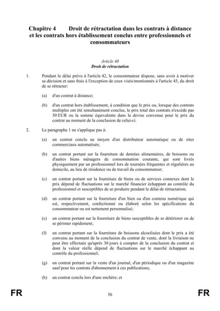 Chapitre 4       Droit de rétractation dans les contrats à distance
      et les contrats hors établissement conclus entre professionnels et
                                consommateurs


                                            Article 40
                                       Droit de rétractation

     1.    Pendant le délai prévu à l'article 42, le consommateur dispose, sans avoir à motiver
           sa décision et sans frais à l'exception de ceux visés/mentionnés à l'article 45, du droit
           de se rétracter:

           (a)   d'un contrat à distance;

           (b)   d'un contrat hors établissement, à condition que le prix ou, lorsque des contrats
                 multiples ont été simultanément conclus, le prix total des contrats n'excède pas
                 50 EUR ou la somme équivalente dans la devise convenue pour le prix du
                 contrat au moment de la conclusion de celui-ci.

     2.    Le paragraphe 1 ne s'applique pas à:

           (a)   un contrat conclu au moyen d'un distributeur automatique ou de sites
                 commerciaux automatisés;

           (b)   un contrat portant sur la fourniture de denrées alimentaires, de boissons ou
                 d'autres biens ménagers de consommation courante, qui sont livrés
                 physiquement par un professionnel lors de tournées fréquentes et régulières au
                 domicile, au lieu de résidence ou de travail du consommateur;

           (c)   un contrat portant sur la fourniture de biens ou de services connexes dont le
                 prix dépend de fluctuations sur le marché financier échappant au contrôle du
                 professionnel et susceptibles de se produire pendant le délai de rétractation;

           (d)   un contrat portant sur la fourniture d'un bien ou d'un contenu numérique qui
                 est, respectivement, confectionné ou élaboré selon les spécifications du
                 consommateur ou est nettement personnalisé;

           (e)   un contrat portant sur la fourniture de biens susceptibles de se détériorer ou de
                 se périmer rapidement;

           (f)   un contrat portant sur la fourniture de boissons alcoolisées dont le prix a été
                 convenu au moment de la conclusion du contrat de vente, dont la livraison ne
                 peut être effectuée qu'après 30 jours à compter de la conclusion du contrat et
                 dont la valeur réelle dépend de fluctuations sur le marché échappant au
                 contrôle du professionnel;

           (g)   un contrat portant sur la vente d'un journal, d'un périodique ou d'un magazine
                 sauf pour les contrats d'abonnement à ces publications;

           (h)   un contrat conclu lors d'une enchère; et


FR                                                56                                                   FR
 