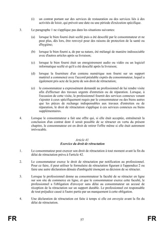 (i)   un contrat portant sur des services de restauration ou des services liés à des
                activités de loisir, qui prévoit une date ou une période d'exécution spécifique.

     3.   Le paragraphe 1 ne s'applique pas dans les situations suivantes:

          (a)   lorsque le bien fourni était scellé puis a été descellé par le consommateur et ne
                peut plus, dès lors, être renvoyé pour des raisons de protection de la santé ou
                d'hygiène;

          (b)   lorsque le bien fourni a, de par sa nature, été mélangé de manière indissociable
                avec d'autres articles après sa livraison;

          (c)   lorsque le bien fourni était un enregistrement audio ou vidéo ou un logiciel
                informatique scellé et qu'il a été descellé après la livraison;

          (d)   lorsque la fourniture d'un contenu numérique non fourni sur un support
                matériel a commencé avec l'accord préalable exprès du consommateur, lequel a
                également pris acte de la perte de son droit de rétractation;

          (e)   le consommateur a expressément demandé au professionnel de lui rendre visite
                afin d'effectuer des travaux urgents d'entretien ou de réparation. Lorsque, à
                l'occasion de cette visite, le professionnel fournit des services connexes venant
                s'ajouter à ceux spécifiquement requis par le consommateur ou des biens autres
                que les pièces de rechange indispensables aux travaux d'entretien ou de
                réparation, le droit de rétractation s'applique à ces services connexes ou biens
                supplémentaires.

     4.   Lorsque le consommateur a fait une offre qui, si elle était acceptée, entraînerait la
          conclusion d'un contrat dont il serait possible de se rétracter en vertu du présent
          chapitre, le consommateur est en droit de retirer l'offre même si elle était autrement
          irrévocable.


                                          Article 41
                                Exercice du droit de rétractation

     1.   Le consommateur peut exercer son droit de rétractation à tout moment avant la fin du
          délai de rétractation prévu à l'article 42.

     2.   Le consommateur exerce le droit de rétractation par notification au professionnel.
          Pour ce faire, il peut utiliser le formulaire de rétractation figurant à l'appendice 2 ou
          faire une autre déclaration dénuée d'ambiguïté énonçant sa décision de se rétracter.

     3.   Lorsque le professionnel donne au consommateur la faculté de se rétracter en ligne
          sur son site de commerce en ligne, et que le consommateur exerce cette faculté, le
          professionnel a l'obligation d'envoyer sans délai au consommateur un accusé de
          réception de la rétractation sur un support durable. Le professionnel est responsable
          de tout préjudice causé à l'autre partie par un manquement à cette obligation.

     4.   Une déclaration de rétractation est faite à temps si elle est envoyée avant la fin du
          délai de rétractation.




FR                                              57                                                    FR
 