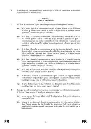 5.   Il incombe au consommateur de prouver que le droit de rétractation a été exercé
          conformément au présent article.


                                           Article 42
                                      Délai de rétractation

     1.   Le délai de rétractation expire après une période de quatorze jours à compter:

          (a)   de la date à laquelle le consommateur a pris livraison du bien en cas de contrat
                de vente, y compris d'un contrat de vente en vertu duquel le vendeur consent
                également à fournir des services connexes;

          (b)   de la date à laquelle le consommateur a pris livraison du dernier article en cas
                de contrat portant sur la vente de biens multiples commandés par le
                consommateur en une seule commande et livrés séparément, y compris d'un
                contrat en vertu duquel le vendeur consent également à fournir des services
                connexes;

          (c)   de la date à laquelle le consommateur a pris livraison du dernier lot ou de la
                dernière pièce en cas de contrat dans lequel le bien se compose de lots ou de
                pièces multiples y compris d'un contrat en vertu duquel le vendeur consent
                également à fournir des services connexes;

          (d)   de la date à laquelle le consommateur a pris livraison de la première pièce en
                cas de contrat portant sur la livraison régulière de biens pendant une période de
                temps déterminée, y compris d'un contrat en vertu duquel le vendeur consent
                également à fournir des services connexes;

          (e)   de la date de conclusion du contrat en cas de contrat portant sur des services
                connexes, conclu après la livraison du bien;

          (f)   de la date à laquelle le consommateur a pris livraison du support matériel
                conformément au point a) en cas de contrat portant sur la fourniture de contenu
                numérique lorsque celui-ci est fourni sur un support matériel;

          (g)   du jour de la conclusion du contrat en cas de contrat dans lequel le contenu
                numérique n'est pas fourni sur un support matériel.

     2.   Lorsque le professionnel n'a pas fourni au consommateur les informations énumérées
          à l'article 17, paragraphe 1, le délai de rétractation expire:

          (a)   un an suivant la fin du délai initial de rétractation, fixé conformément au
                paragraphe 1; ou

          (b)   lorsque le professionnel fournit au consommateur les informations requises
                dans l'année suivant la fin du délai de rétractation fixé conformément au
                paragraphe 1, quatorze jours à compter de la réception des informations par le
                consommateur.




FR                                             58                                                   FR
 