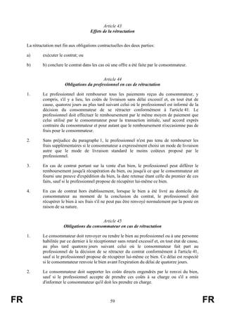 Article 43
                                         Effets de la rétractation


     La rétractation met fin aux obligations contractuelles des deux parties:

     a)       exécuter le contrat; ou

     b)       b) conclure le contrat dans les cas où une offre a été faite par le consommateur.


                                              Article 44
                          Obligations du professionnel en cas de rétractation

     1.       Le professionnel doit rembourser tous les paiements reçus du consommateur, y
              compris, s'il y a lieu, les coûts de livraison sans délai excessif et, en tout état de
              cause, quatorze jours au plus tard suivant celui où le professionnel est informé de la
              décision du consommateur de se rétracter conformément à l'article 41. Le
              professionnel doit effectuer le remboursement par le même moyen de paiement que
              celui utilisé par le consommateur pour la transaction initiale, sauf accord exprès
              contraire du consommateur et pour autant que le remboursement n'occasionne pas de
              frais pour le consommateur.

     2.       Sans préjudice du paragraphe 1, le professionnel n'est pas tenu de rembourser les
              frais supplémentaires si le consommateur a expressément choisi un mode de livraison
              autre que le mode de livraison standard le moins coûteux proposé par le
              professionnel.

     3.       En cas de contrat portant sur la vente d'un bien, le professionnel peut différer le
              remboursement jusqu'à récupération du bien, ou jusqu'à ce que le consommateur ait
              fourni une preuve d'expédition du bien, la date retenue étant celle du premier de ces
              faits, sauf si le professionnel propose de récupérer lui-même ce bien.

     4.       En cas de contrat hors établissement, lorsque le bien a été livré au domicile du
              consommateur au moment de la conclusion du contrat, le professionnel doit
              récupérer le bien à ses frais s'il ne peut pas être renvoyé normalement par la poste en
              raison de sa nature.


                                              Article 45
                          Obligations du consommateur en cas de rétractation

     1.       Le consommateur doit renvoyer ou rendre le bien au professionnel ou à une personne
              habilitée par ce dernier à le réceptionner sans retard excessif et, en tout état de cause,
              au plus tard quatorze jours suivant celui où le consommateur fait part au
              professionnel de la décision de se rétracter du contrat conformément à l'article 41,
              sauf si le professionnel propose de récupérer lui-même ce bien. Ce délai est respecté
              si le consommateur renvoie le bien avant l'expiration du délai de quatorze jours.

     2.       Le consommateur doit supporter les coûts directs engendrés par le renvoi du bien,
              sauf si le professionnel accepte de prendre ces coûts à sa charge ou s'il a omis
              d'informer le consommateur qu'il doit les prendre en charge.



FR                                                   59                                                    FR
 