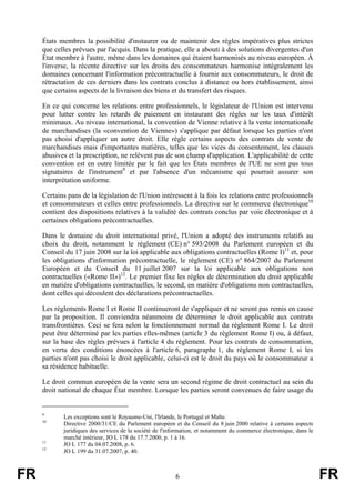 États membres la possibilité d'instaurer ou de maintenir des règles impératives plus strictes
     que celles prévues par l'acquis. Dans la pratique, elle a abouti à des solutions divergentes d'un
     État membre à l'autre, même dans les domaines qui étaient harmonisés au niveau européen. À
     l'inverse, la récente directive sur les droits des consommateurs harmonise intégralement les
     domaines concernant l'information précontractuelle à fournir aux consommateurs, le droit de
     rétractation de ces derniers dans les contrats conclus à distance ou hors établissement, ainsi
     que certains aspects de la livraison des biens et du transfert des risques.

     En ce qui concerne les relations entre professionnels, le législateur de l'Union est intervenu
     pour lutter contre les retards de paiement en instaurant des règles sur les taux d'intérêt
     minimaux. Au niveau international, la convention de Vienne relative à la vente internationale
     de marchandises (la «convention de Vienne») s'applique par défaut lorsque les parties n'ont
     pas choisi d'appliquer un autre droit. Elle règle certains aspects des contrats de vente de
     marchandises mais d'importantes matières, telles que les vices du consentement, les clauses
     abusives et la prescription, ne relèvent pas de son champ d'application. L'applicabilité de cette
     convention est en outre limitée par le fait que les États membres de l'UE ne sont pas tous
     signataires de l'instrument9 et par l'absence d'un mécanisme qui pourrait assurer son
     interprétation uniforme.

     Certains pans de la législation de l'Union intéressent à la fois les relations entre professionnels
     et consommateurs et celles entre professionnels. La directive sur le commerce électronique10
     contient des dispositions relatives à la validité des contrats conclus par voie électronique et à
     certaines obligations précontractuelles.

     Dans le domaine du droit international privé, l'Union a adopté des instruments relatifs au
     choix du droit, notamment le règlement (CE) n° 593/2008 du Parlement européen et du
     Conseil du 17 juin 2008 sur la loi applicable aux obligations contractuelles (Rome I)11 et, pour
     les obligations d'information précontractuelle, le règlement (CE) n° 864/2007 du Parlement
     Européen et du Conseil du 11 juillet 2007 sur la loi applicable aux obligations non
     contractuelles («Rome II»)12. Le premier fixe les règles de détermination du droit applicable
     en matière d'obligations contractuelles, le second, en matière d'obligations non contractuelles,
     dont celles qui découlent des déclarations précontractuelles.

     Les règlements Rome I et Rome II continueront de s'appliquer et ne seront pas remis en cause
     par la proposition. Il conviendra néanmoins de déterminer le droit applicable aux contrats
     transfrontières. Ceci se fera selon le fonctionnement normal du règlement Rome I. Le droit
     peut être déterminé par les parties elles-mêmes (article 3 du règlement Rome I) ou, à défaut,
     sur la base des règles prévues à l'article 4 du règlement. Pour les contrats de consommation,
     en vertu des conditions énoncées à l'article 6, paragraphe 1, du règlement Rome I, si les
     parties n'ont pas choisi le droit applicable, celui-ci est le droit du pays où le consommateur a
     sa résidence habituelle.

     Le droit commun européen de la vente sera un second régime de droit contractuel au sein du
     droit national de chaque État membre. Lorsque les parties seront convenues de faire usage du


     9
            Les exceptions sont le Royaume-Uni, l'Irlande, le Portugal et Malte.
     10
            Directive 2000/31/CE du Parlement européen et du Conseil du 8 juin 2000 relative à certains aspects
            juridiques des services de la société de l'information, et notamment du commerce électronique, dans le
            marché intérieur, JO L 178 du 17.7.2000, p. 1 à 16.
     11
            JO L 177 du 04.07.2008, p. 6.
     12
            JO L 199 du 31.07.2007, p. 40.



FR                                                       6                                                           FR
 