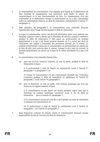 3.   La responsabilité du consommateur n'est engagée qu'à l'égard de la dépréciation du
          bien résultant de manipulations non nécessaires pour établir la nature, les
          caractéristiques et le bon fonctionnement du bien. Le consommateur n'est pas
          responsable de la dépréciation lorsque le professionnel ne lui a pas communiqué
          toutes les informations relatives au droit de rétractation conformément à l'article 17,
          paragraphe 1).

     4.   Sans préjudice du paragraphe 3, le consommateur n'est redevable d'aucune
          indemnisation pour l'usage du bien pendant le délai de rétractation.

     5.   Lorsque le consommateur exerce son droit de rétractation après avoir présenté une
          demande expresse visant à obtenir que la fourniture de services connexes commence
          pendant le délai de rétractation, il doit payer au professionnel un montant
          proportionnel à ce qui a été fourni jusqu'au moment où il a exercé son droit de
          rétractation, par rapport à l'ensemble des prestations prévues par le contrat. Le
          montant proportionnel à payer par le consommateur au professionnel est calculé sur
          la base du prix total convenu dans le contrat. Lorsque le prix total est excessif, le
          montant proportionnel est calculé sur la base de la valeur marchande de ce qui a été
          fourni.

     6.   Le consommateur n'est redevable d'aucun frais:

          (a)   pour des services connexes exécutés, en tout ou partie, pendant le délai de
                rétractation, lorsque:

                i) le professionnel a omis de fournir les informations visées à l'article 17,
                paragraphe 1 et paragraphe 3; ou

                ii) lorsque le consommateur n'a pas expressément demandé que l'exécution
                commence pendant le délai de rétractation en application de l'article 18,
                paragraphe 2, et de l'article 19, paragraphe 6;

          (b)   pour la fourniture, en tout ou partie, d'un contenu numérique qui n'est pas
                fourni sur un support matériel, lorsque:

                i) le consommateur n'a pas donné son accord préalable exprès pour que la
                fourniture de contenu numérique commence avant la fin du délai de
                rétractation  prévu à l'article 42, paragraphe 1;

                ii) le consommateur n'a pas pris acte de ce qu'il perdait son droit de rétractation
                en donnant son consentement; ou

                iii) le professionnel a omis de fournir la confirmation visée à l'article 18,
                paragraphe 1, et à l'article 19, paragraphe 5.

     7.   Sauf disposition contraire du présent article, le consommateur n'encourt aucune
          responsabilité du fait de l'exercice du droit de rétractation.




FR                                              60                                                    FR
 
