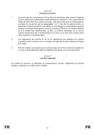 Article 46
                                         Contrats accessoires

     1.      L'exercice par un consommateur de son droit de rétractation d'un contrat à distance
             ou d'un contrat hors établissement conformément aux articles 41 à 45 a pour effet de
             résilier de plein droit tout contrat accessoire, sans aucun frais pour le consommateur,
             sauf dans les cas prévus par les paragraphes 2 et 3. Aux fins du présent article, on
             entend par «contrat accessoire» un contrat en vertu duquel le consommateur acquiert
             un bien, un contenu numérique ou un service connexe afférent à un contrat à distance
             ou à un contrat hors établissement, ce bien, ce contenu numérique ou ce service
             connexe étant fourni par le professionnel ou un tiers sur la base d'un accord conclu
             entre ce dernier et le professionnel.

     2.      Les dispositions des articles 43, 44 et 45 s'appliquent par analogie aux contrats
             accessoires dans la mesure où ces contrats sont régis par le droit commun européen
             de la vente.

     3.      Pour les contrats accessoires qui ne sont pas régis par le droit commun européen de
             la vente, le droit applicable régit les obligations des parties en cas de rétractation.


                                             Article 47
                                         Caractère impératif

     Les parties ne peuvent, au détriment du consommateur, exclure l'application du présent
     chapitre, ni déroger à ses effets ou les modifier.




FR                                                61                                                   FR
 