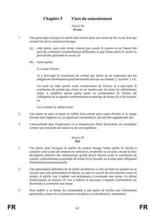 Chapitre 5             Vices du consentement
                                            Article 48
                                             Erreur

     1.   Une partie peut invoquer la nullité d'un contrat pour une erreur de fait ou de droit qui
          existait lors de sa conclusion lorsque:

          (a)   cette partie, sans cette erreur, n'aurait pas conclu le contrat ou ne l'aurait fait
                qu'à des conditions essentiellement différentes et que l'autre partie le savait ou
                pouvait être présumée le savoir; et

          (b)   l'autre partie:

                i) a causé l'erreur;

                ii) a provoqué la conclusion du contrat par erreur en ne respectant pas les
                obligations d'information précontractuelle prévues au chapitre 2, sections 1 à 4;

                iii) avait ou était censée avoir connaissance de l'erreur et a provoqué la
                conclusion du contrat par erreur en ne mettant pas en avant les informations
                utiles, à condition qu'une partie ayant eu connaissance de l'erreur eût
                l'obligation de la signaler conformément au principe de bonne foi et de loyauté;
                ou

                iv) a commis la même erreur.

     2.   Une partie ne peut invoquer la nullité d'un contrat pour cause d'erreur si le risque
          d'erreur était supporté ou, eu égard aux circonstances, devrait être supporté par elle.

     3.   L'inexactitude dans l'expression ou la transmission d'une déclaration est considérée
          comme une erreur de son auteur ou de son expéditeur.


                                            Article 49
                                               Dol

     1.   Une partie peut invoquer la nullité du contrat lorsque l'autre partie l'a incitée à
          conclure celui-ci par des manœuvres dolosives, en paroles ou en actes, ou par la non-
          divulgation dolosive des informations qu'elle devait fournir avant la conclusion du
          contrat, conformément au principe de bonne foi et loyauté, ou à toute autre obligation
          d'information précontractuelle.

     2.   Une présentation déformée de la réalité est dolosive si elle est faite en sachant ou en
          croyant que cette présentation est fausse, ou sans se soucier de son caractère exact ou
          erroné, et qu'elle vise à induire son destinataire à commettre une erreur. Le défaut
          d'information est dolosif s'il vise à induire la personne à laquelle l'information est
          dissimulée à commettre une erreur.

     3.   Pour établir si la bonne foi commandait à une partie de révéler une information
          particulière, toutes les circonstances sont prises en considération, notamment:



FR                                              62                                                    FR
 