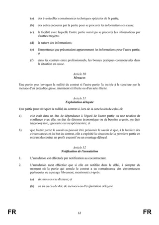 (a)   des éventuelles connaissances techniques spéciales de la partie;

              (b)   des coûts encourus par la partie pour se procurer les informations en cause;

              (c)   la facilité avec laquelle l'autre partie aurait pu se procurer les informations par
                    d'autres moyens;

              (d)   la nature des informations;

              (e)   l'importance que présentaient apparemment les informations pour l'autre partie;
                    et

              (f)   dans les contrats entre professionnels, les bonnes pratiques commerciales dans
                    la situation en cause.


                                                   Article 50
                                                   Menaces

     Une partie peut invoquer la nullité du contrat si l'autre partie l'a incitée à le conclure par la
     menace d'un préjudice grave, imminent et illicite ou d'un acte illicite.


                                                Article 51
                                           Exploitation déloyale

     Une partie peut invoquer la nullité du contrat si, lors de la conclusion de celui-ci:

     a)       elle était dans un état de dépendance à l'égard de l'autre partie ou une relation de
              confiance avec elle, en état de détresse économique ou de besoins urgents, ou était
              imprévoyante, ignorante ou inexpérimentée; et

     b)       que l'autre partie le savait ou pouvait être présumée le savoir et que, à la lumière des
              circonstances et du but du contrat, elle a exploité la situation de la première partie en
              retirant du contrat un profit excessif ou un avantage déloyal.


                                                 Article 52
                                       Notification de l'annulation

     1.       L'annulation est effectuée par notification au cocontractant.

     2.       L'annulation n'est effective que si elle est notifiée dans le délai, à compter du
              moment où la partie qui annule le contrat a eu connaissance des circonstances
              pertinentes ou a pu agir librement, mentionné ci-après:

              (a)   six mois en cas d'erreur; et

              (b)   un an en cas de dol, de menaces ou d'exploitation déloyale.




FR                                                    63                                                  FR
 