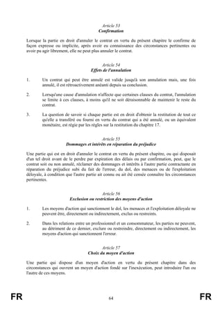 Article 53
                                             Confirmation

     Lorsque la partie en droit d'annuler le contrat en vertu du présent chapitre le confirme de
     façon expresse ou implicite, après avoir eu connaissance des circonstances pertinentes ou
     avoir pu agir librement, elle ne peut plus annuler le contrat.


                                               Article 54
                                         Effets de l'annulation

     1.      Un contrat qui peut être annulé est valide jusqu'à son annulation mais, une fois
             annulé, il est rétroactivement anéanti depuis sa conclusion.

     2.      Lorsqu'une cause d'annulation n'affecte que certaines clauses du contrat, l'annulation
             se limite à ces clauses, à moins qu'il ne soit déraisonnable de maintenir le reste du
             contrat.

     3.      La question de savoir si chaque partie est en droit d'obtenir la restitution de tout ce
             qu'elle a transféré ou fourni en vertu du contrat qui a été annulé, ou un équivalent
             monétaire, est régie par les règles sur la restitution du chapitre 17.


                                             Article 55
                           Dommages et intérêts en réparation du préjudice

     Une partie qui est en droit d'annuler le contrat en vertu du présent chapitre, ou qui disposait
     d'un tel droit avant de le perdre par expiration des délais ou par confirmation, peut, que le
     contrat soit ou non annulé, réclamer des dommages et intérêts à l'autre partie contractante en
     réparation du préjudice subi du fait de l'erreur, du dol, des menaces ou de l'exploitation
     déloyale, à condition que l'autre partie ait connu ou ait été censée connaître les circonstances
     pertinentes.


                                              Article 56
                             Exclusion ou restriction des moyens d'action

     1.      Les moyens d'action qui sanctionnent le dol, les menaces et l'exploitation déloyale ne
             peuvent être, directement ou indirectement, exclus ou restreints.

     2.      Dans les relations entre un professionnel et un consommateur, les parties ne peuvent,
             au détriment de ce dernier, exclure ou restreindre, directement ou indirectement, les
             moyens d'action qui sanctionnent l'erreur.


                                              Article 57
                                       Choix du moyen d'action

     Une partie qui dispose d'un moyen d'action en vertu du présent chapitre dans des
     circonstances qui ouvrent un moyen d'action fondé sur l'inexécution, peut introduire l'un ou
     l'autre de ces moyens.




FR                                                 64                                                   FR
 
