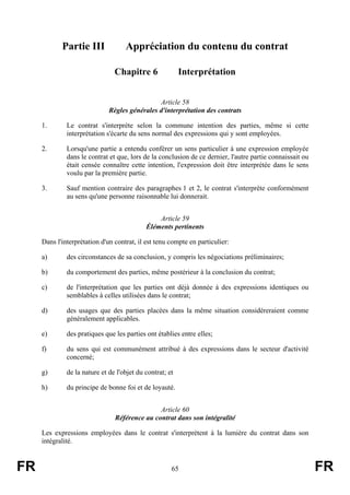 Partie III              Appréciation du contenu du contrat

                                Chapitre 6                Interprétation


                                               Article 58
                              Règles générales d'interprétation des contrats

     1.       Le contrat s'interprète selon la commune intention des parties, même si cette
              interprétation s'écarte du sens normal des expressions qui y sont employées.

     2.       Lorsqu'une partie a entendu conférer un sens particulier à une expression employée
              dans le contrat et que, lors de la conclusion de ce dernier, l'autre partie connaissait ou
              était censée connaître cette intention, l'expression doit être interprétée dans le sens
              voulu par la première partie.

     3.       Sauf mention contraire des paragraphes 1 et 2, le contrat s'interprète conformément
              au sens qu'une personne raisonnable lui donnerait.


                                                Article 59
                                            Éléments pertinents

     Dans l'interprétation d'un contrat, il est tenu compte en particulier:

     a)       des circonstances de sa conclusion, y compris les négociations préliminaires;

     b)       du comportement des parties, même postérieur à la conclusion du contrat;

     c)       de l'interprétation que les parties ont déjà donnée à des expressions identiques ou
              semblables à celles utilisées dans le contrat;

     d)       des usages que des parties placées dans la même situation considéreraient comme
              généralement applicables.

     e)       des pratiques que les parties ont établies entre elles;

     f)       du sens qui est communément attribué à des expressions dans le secteur d'activité
              concerné;

     g)       de la nature et de l'objet du contrat; et

     h)       du principe de bonne foi et de loyauté.


                                               Article 60
                                Référence au contrat dans son intégralité

     Les expressions employées dans le contrat s'interprètent à la lumière du contrat dans son
     intégralité.


FR                                                    65                                                   FR
 