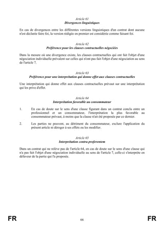 Article 61
                                        Divergences linguistiques

     En cas de divergences entre les différentes versions linguistiques d'un contrat dont aucune
     n'est déclarée faire foi, la version rédigée en premier est considérée comme faisant foi.


                                               Article 62
                          Préférence pour les clauses contractuelles négociées

     Dans la mesure où une divergence existe, les clauses contractuelles qui ont fait l'objet d'une
     négociation individuelle prévalent sur celles qui n'ont pas fait l'objet d'une négociation au sens
     de l'article 7.


                                             Article 63
            Préférence pour une interprétation qui donne effet aux clauses contractuelles

     Une interprétation qui donne effet aux clauses contractuelles prévaut sur une interprétation
     qui les prive d'effet.


                                                Article 64
                               Interprétation favorable au consommateur

     1.       En cas de doute sur le sens d'une clause figurant dans un contrat conclu entre un
              professionnel et un consommateur, l'interprétation la plus favorable au
              consommateur prévaut, à moins que la clause n'ait été proposée par ce dernier.

     2.       Les parties ne peuvent, au détriment du consommateur, exclure l'application du
              présent article ni déroger à ses effets ou les modifier.


                                                 Article 65
                                    Interprétation contra proferentem

     Dans un contrat qui ne relève pas de l'article 64, en cas de doute sur le sens d'une clause qui
     n'a pas fait l'objet d'une négociation individuelle au sens de l'article 7, celle-ci s'interprète en
     défaveur de la partie qui l'a proposée.




FR                                                   66                                                     FR
 
