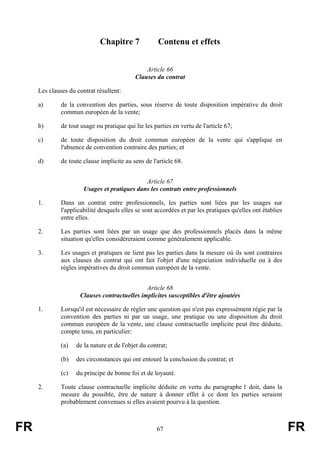 Chapitre 7              Contenu et effets


                                                Article 66
                                            Clauses du contrat

     Les clauses du contrat résultent:

     a)       de la convention des parties, sous réserve de toute disposition impérative du droit
              commun européen de la vente;

     b)       de tout usage ou pratique qui lie les parties en vertu de l'article 67;

     c)       de toute disposition du droit commun européen de la vente qui s'applique en
              l'absence de convention contraire des parties; et

     d)       de toute clause implicite au sens de l'article 68.


                                              Article 67
                       Usages et pratiques dans les contrats entre professionnels

     1.       Dans un contrat entre professionnels, les parties sont liées par les usages sur
              l'applicabilité desquels elles se sont accordées et par les pratiques qu'elles ont établies
              entre elles.

     2.       Les parties sont liées par un usage que des professionnels placés dans la même
              situation qu'elles considéreraient comme généralement applicable.

     3.       Les usages et pratiques ne lient pas les parties dans la mesure où ils sont contraires
              aux clauses du contrat qui ont fait l'objet d'une négociation individuelle ou à des
              règles impératives du droit commun européen de la vente.


                                              Article 68
                     Clauses contractuelles implicites susceptibles d'être ajoutées

     1.       Lorsqu'il est nécessaire de régler une question qui n'est pas expressément régie par la
              convention des parties ni par un usage, une pratique ou une disposition du droit
              commun européen de la vente, une clause contractuelle implicite peut être déduite,
              compte tenu, en particulier:

              (a)   de la nature et de l'objet du contrat;

              (b)   des circonstances qui ont entouré la conclusion du contrat; et

              (c)   du principe de bonne foi et de loyauté.

     2.       Toute clause contractuelle implicite déduite en vertu du paragraphe 1 doit, dans la
              mesure du possible, être de nature à donner effet à ce dont les parties seraient
              probablement convenues si elles avaient pourvu à la question.



FR                                                   67                                                     FR
 