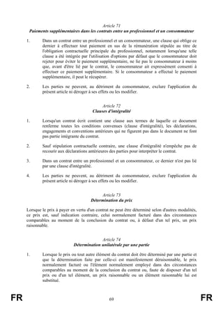 Article 71
      Paiements supplémentaires dans les contrats entre un professionnel et un consommateur

     1.      Dans un contrat entre un professionnel et un consommateur, une clause qui oblige ce
             dernier à effectuer tout paiement en sus de la rémunération stipulée au titre de
             l'obligation contractuelle principale du professionnel, notamment lorsqu'une telle
             clause a été intégrée par l'utilisation d'options par défaut que le consommateur doit
             rejeter pour éviter le paiement supplémentaire, ne lie pas le consommateur à moins
             que, avant d'être lié par le contrat, le consommateur ait expressément consenti à
             effectuer ce paiement supplémentaire. Si le consommateur a effectué le paiement
             supplémentaire, il peut le récupérer.

     2.      Les parties ne peuvent, au détriment du consommateur, exclure l'application du
             présent article ni déroger à ses effets ou les modifier.


                                              Article 72
                                         Clauses d'intégralité

     1.      Lorsqu'un contrat écrit contient une clause aux termes de laquelle ce document
             renferme toutes les conditions convenues (clause d'intégralité), les déclarations,
             engagements et conventions antérieurs qui ne figurent pas dans le document ne font
             pas partie intégrante du contrat.

     2.      Sauf stipulation contractuelle contraire, une clause d'intégralité n'empêche pas de
             recourir aux déclarations antérieures des parties pour interpréter le contrat.

     3.      Dans un contrat entre un professionnel et un consommateur, ce dernier n'est pas lié
             par une clause d'intégralité.

     4.      Les parties ne peuvent, au détriment du consommateur, exclure l'application du
             présent article ni déroger à ses effets ou les modifier.


                                             Article 73
                                        Détermination du prix

     Lorsque le prix à payer en vertu d'un contrat ne peut être déterminé selon d'autres modalités,
     ce prix est, sauf indication contraire, celui normalement facturé dans des circonstances
     comparables au moment de la conclusion du contrat ou, à défaut d'un tel prix, un prix
     raisonnable.


                                             Article 74
                               Détermination unilatérale par une partie

     1.      Lorsque le prix ou tout autre élément du contrat doit être déterminé par une partie et
             que la détermination faite par celle-ci est manifestement déraisonnable, le prix
             normalement facturé ou l'élément normalement employé dans des circonstances
             comparables au moment de la conclusion du contrat ou, faute de disposer d'un tel
             prix ou d'un tel élément, un prix raisonnable ou un élément raisonnable lui est
             substitué.



FR                                                69                                                  FR
 
