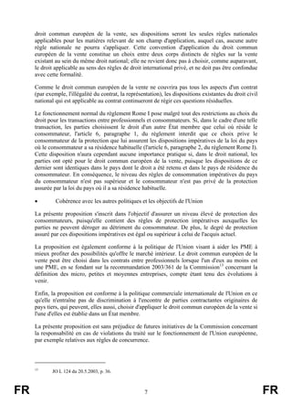 droit commun européen de la vente, ses dispositions seront les seules règles nationales
     applicables pour les matières relevant de son champ d'application, auquel cas, aucune autre
     règle nationale ne pourra s'appliquer. Cette convention d'application du droit commun
     européen de la vente constitue un choix entre deux corps distincts de règles sur la vente
     existant au sein du même droit national; elle ne revient donc pas à choisir, comme auparavant,
     le droit applicable au sens des règles de droit international privé, et ne doit pas être confondue
     avec cette formalité.

     Comme le droit commun européen de la vente ne couvrira pas tous les aspects d'un contrat
     (par exemple, l'illégalité du contrat, la représentation), les dispositions existantes du droit civil
     national qui est applicable au contrat continueront de régir ces questions résiduelles.

     Le fonctionnement normal du règlement Rome I pose malgré tout des restrictions au choix du
     droit pour les transactions entre professionnels et consommateurs. Si, dans le cadre d'une telle
     transaction, les parties choisissent le droit d'un autre État membre que celui où réside le
     consommateur, l'article 6, paragraphe 1, du règlement interdit que ce choix prive le
     consommateur de la protection que lui assurent les dispositions impératives de la loi du pays
     où le consommateur a sa résidence habituelle (l'article 6, paragraphe 2, du règlement Rome I).
     Cette disposition n'aura cependant aucune importance pratique si, dans le droit national, les
     parties ont opté pour le droit commun européen de la vente, puisque les dispositions de ce
     dernier sont identiques dans le pays dont le droit a été retenu et dans le pays de résidence du
     consommateur. En conséquence, le niveau des règles de consommation impératives du pays
     du consommateur n'est pas supérieur et le consommateur n'est pas privé de la protection
     assurée par la loi du pays où il a sa résidence habituelle.

     •        Cohérence avec les autres politiques et les objectifs de l'Union

     La présente proposition s'inscrit dans l'objectif d'assurer un niveau élevé de protection des
     consommateurs, puisqu'elle contient des règles de protection impératives auxquelles les
     parties ne peuvent déroger au détriment du consommateur. De plus, le degré de protection
     assuré par ces dispositions impératives est égal ou supérieur à celui de l'acquis actuel.

     La proposition est également conforme à la politique de l'Union visant à aider les PME à
     mieux profiter des possibilités qu'offre le marché intérieur. Le droit commun européen de la
     vente peut être choisi dans les contrats entre professionnels lorsque l'un d'eux au moins est
     une PME, en se fondant sur la recommandation 2003/361 de la Commission13 concernant la
     définition des micro, petites et moyennes entreprises, compte étant tenu des évolutions à
     venir.

     Enfin, la proposition est conforme à la politique commerciale internationale de l'Union en ce
     qu'elle n'entraîne pas de discrimination à l'encontre de parties contractantes originaires de
     pays tiers, qui peuvent, elles aussi, choisir d'appliquer le droit commun européen de la vente si
     l'une d'elles est établie dans un État membre.

     La présente proposition est sans préjudice de futures initiatives de la Commission concernant
     la responsabilité en cas de violations du traité sur le fonctionnement de l'Union européenne,
     par exemple relatives aux règles de concurrence.



     13
             JO L 124 du 20.5.2003, p. 36.



FR                                                    7                                                      FR
 