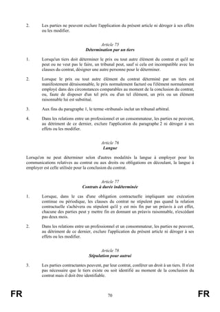 2.      Les parties ne peuvent exclure l'application du présent article ni déroger à ses effets
             ou les modifier.


                                              Article 75
                                       Détermination par un tiers

     1.      Lorsqu'un tiers doit déterminer le prix ou tout autre élément du contrat et qu'il ne
             peut ou ne veut pas le faire, un tribunal peut, sauf si cela est incompatible avec les
             clauses du contrat, désigner une autre personne pour le déterminer.

     2.      Lorsque le prix ou tout autre élément du contrat déterminé par un tiers est
             manifestement déraisonnable, le prix normalement facturé ou l'élément normalement
             employé dans des circonstances comparables au moment de la conclusion du contrat,
             ou, faute de disposer d'un tel prix ou d'un tel élément, un prix ou un élément
             raisonnable lui est substitué.

     3.      Aux fins du paragraphe 1, le terme «tribunal» inclut un tribunal arbitral.

     4.      Dans les relations entre un professionnel et un consommateur, les parties ne peuvent,
             au détriment de ce dernier, exclure l'application du paragraphe 2 ni déroger à ses
             effets ou les modifier.


                                                Article 76
                                                 Langue

     Lorsqu'on ne peut déterminer selon d'autres modalités la langue à employer pour les
     communications relatives au contrat ou aux droits ou obligations en découlant, la langue à
     employer est celle utilisée pour la conclusion du contrat.


                                               Article 77
                                     Contrats à durée indéterminée

     1.      Lorsque, dans le cas d'une obligation contractuelle impliquant une exécution
             continue ou périodique, les clauses du contrat ne stipulent pas quand la relation
             contractuelle s'achèvera ou stipulent qu'il y est mis fin par un préavis à cet effet,
             chacune des parties peut y mettre fin en donnant un préavis raisonnable, n'excédant
             pas deux mois.

     2.      Dans les relations entre un professionnel et un consommateur, les parties ne peuvent,
             au détriment de ce dernier, exclure l'application du présent article ni déroger à ses
             effets ou les modifier.


                                                Article 78
                                         Stipulation pour autrui

     3.      Les parties contractantes peuvent, par leur contrat, conférer un droit à un tiers. Il n'est
             pas nécessaire que le tiers existe ou soit identifié au moment de la conclusion du
             contrat mais il doit être identifiable.



FR                                                  70                                                     FR
 