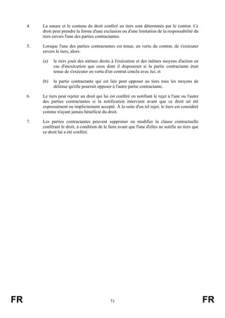 4.   La nature et le contenu du droit conféré au tiers sont déterminés par le contrat. Ce
          droit peut prendre la forme d'une exclusion ou d'une limitation de la responsabilité du
          tiers envers l'une des parties contractantes.

     5.   Lorsque l'une des parties contractantes est tenue, en vertu du contrat, de s'exécuter
          envers le tiers, alors:

          (a)   le tiers jouit des mêmes droits à l'exécution et des mêmes moyens d'action en
                cas d'inexécution que ceux dont il disposerait si la partie contractante était
                tenue de s'exécuter en vertu d'un contrat conclu avec lui; et

          (b)   la partie contractante qui est liée peut opposer au tiers tous les moyens de
                défense qu'elle pourrait opposer à l'autre partie contractante.

     6.   Le tiers peut rejeter un droit qui lui est conféré en notifiant le rejet à l'une ou l'autre
          des parties contractantes si la notification intervient avant que ce droit ait été
          expressément ou implicitement accepté. À la suite d'un tel rejet, le tiers est considéré
          comme n'ayant jamais bénéficié du droit.

     7.   Les parties contractantes peuvent supprimer ou modifier la clause contractuelle
          conférant le droit, à condition de le faire avant que l'une d'elles ne notifie au tiers que
          ce droit lui a été conféré.




FR                                               71                                                     FR
 