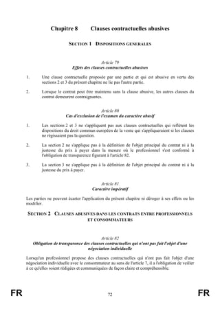 Chapitre 8             Clauses contractuelles abusives

                              SECTION 1 DISPOSITIONS GENERALES


                                               Article 79
                               Effets des clauses contractuelles abusives

     1.       Une clause contractuelle proposée par une partie et qui est abusive en vertu des
              sections 2 et 3 du présent chapitre ne lie pas l'autre partie.

     2.       Lorsque le contrat peut être maintenu sans la clause abusive, les autres clauses du
              contrat demeurent contraignantes.


                                               Article 80
                            Cas d'exclusion de l'examen du caractère abusif

     1.       Les sections 2 et 3 ne s'appliquent pas aux clauses contractuelles qui reflètent les
              dispositions du droit commun européen de la vente qui s'appliqueraient si les clauses
              ne régissaient pas la question.

     2.       La section 2 ne s'applique pas à la définition de l'objet principal du contrat ni à la
              justesse du prix à payer dans la mesure où le professionnel s'est conformé à
              l'obligation de transparence figurant à l'article 82.

     3.       La section 3 ne s'applique pas à la définition de l'objet principal du contrat ni à la
              justesse du prix à payer.


                                               Article 81
                                           Caractère impératif

     Les parties ne peuvent écarter l'application du présent chapitre ni déroger à ses effets ou les
     modifier.

     SECTION 2 CLAUSES ABUSIVES DANS LES CONTRATS ENTRE PROFESSIONNELS
                                        ET CONSOMMATEURS



                                              Article 82
          Obligation de transparence des clauses contractuelles qui n'ont pas fait l'objet d'une
                                       négociation individuelle

     Lorsqu'un professionnel propose des clauses contractuelles qui n'ont pas fait l'objet d'une
     négociation individuelle avec le consommateur au sens de l'article 7, il a l'obligation de veiller
     à ce qu'elles soient rédigées et communiquées de façon claire et compréhensible.




FR                                                  72                                                    FR
 