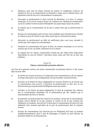 e)      d'imposer, pour tous les litiges naissant du contrat, la compétence exclusive du
             tribunal du lieu où le professionnel est domicilié à moins que le tribunal choisi soit
             également celui du lieu où le consommateur est domicilié;

     f)      d'accorder au professionnel le droit exclusif de déterminer si le bien, le contenu
             numérique ou le service connexe fourni est conforme aux stipulations contractuelles
             ou de lui conférer le droit exclusif d'interpréter une quelconque clause du contrat;

     g)      de stipuler que le consommateur est lié par le contrat alors que le professionnel ne
             l'est pas;

     h)      d'exiger du consommateur qu'il recoure à des modalités plus formelles pour résoudre
             le contrat au sens de l'article 8, que celles ayant régi la conclusion du contrat;

     i)      d'accorder au professionnel un délai de notification plus court pour résoudre le
             contrat que celui imposé au consommateur;

     j)      d'imposer au consommateur de payer un bien, un contenu numérique ou un service
             connexe qui n'a été, en réalité, nullement livré ou fourni;

     k)      de stipuler que les clauses contractuelles n'ayant pas fait l'objet d'une négociation
             individuelle au sens de l'article 7 prévalent contre celles qui l'ont été ou leur sont
             préférées.


                                             Article 85
                             Clauses contractuelles présumées abusives

     Aux fins de la présente section, une clause contractuelle est présumée abusive si elle a pour
     objet ou pour effet:

     a)      de limiter les moyens de preuve à la disposition du consommateur ou de lui imposer
             la charge d'une preuve qui, juridiquement, devrait incomber au professionnel;

     b)      d'exclure ou de limiter de façon inappropriée les moyens d'action ou de recours que
             le consommateur peut exercer à l'encontre du professionnel ou d'un tiers en cas
             d'inexécution par le professionnel d'obligations nées du contrat;

     c)      d'exclure ou de limiter, de façon inappropriée, le droit de compenser des créances
             que le consommateur détiendrait sur le professionnel par des sommes que le
             consommateur devrait à ce dernier;

     d)      de permettre au professionnel de conserver les sommes versées par le consommateur
             lorsque celui-ci décide de ne pas conclure le contrat ou de ne pas exécuter des
             obligations en résultant, sans prévoir le droit pour le consommateur de percevoir une
             indemnité d'un montant équivalent de la part du professionnel dans la situation
             inverse;

     e)      d'exiger du consommateur qui n'exécute pas ses obligations qu'il paie un montant
             disproportionnellement élevé à titre de dommages et intérêts ou qu'il effectue un
             paiement stipulé en cas d'inexécution;




FR                                                74                                                  FR
 