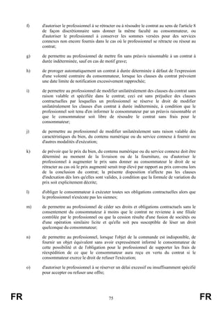 f)   d'autoriser le professionnel à se rétracter ou à résoudre le contrat au sens de l'article 8
          de façon discrétionnaire sans donner la même faculté au consommateur, ou
          d'autoriser le professionnel à conserver les sommes versées pour des services
          connexes non encore fournis dans le cas où le professionnel se rétracte ou résout au
          contrat;

     g)   de permettre au professionnel de mettre fin sans préavis raisonnable à un contrat à
          durée indéterminée, sauf en cas de motif grave;

     h)   de proroger automatiquement un contrat à durée déterminée à défaut de l'expression
          d'une volonté contraire du consommateur, lorsque les clauses du contrat prévoient
          une date limite de notification excessivement rapprochée;

     i)   de permettre au professionnel de modifier unilatéralement des clauses du contrat sans
          raison valable et spécifiée dans le contrat; ceci est sans préjudice des clauses
          contractuelles par lesquelles un professionnel se réserve le droit de modifier
          unilatéralement les clauses d'un contrat à durée indéterminée, à condition que le
          professionnel soit tenu d'en informer le consommateur par un préavis raisonnable et
          que le consommateur soit libre de résoudre le contrat sans frais pour le
          consommateur;

     j)   de permettre au professionnel de modifier unilatéralement sans raison valable des
          caractéristiques du bien, du contenu numérique ou du service connexe à fournir ou
          d'autres modalités d'exécution;

     k)   de prévoir que le prix du bien, du contenu numérique ou du service connexe doit être
          déterminé au moment de la livraison ou de la fourniture, ou d'autoriser le
          professionnel à augmenter le prix sans donner au consommateur le droit de se
          rétracter au cas où le prix augmenté serait trop élevé par rapport au prix convenu lors
          de la conclusion du contrat; la présente disposition n'affecte pas les clauses
          d'indexation dès lors qu'elles sont valides, à condition que la formule de variation du
          prix soit explicitement décrite;

     l)   d'obliger le consommateur à exécuter toutes ses obligations contractuelles alors que
          le professionnel n'exécute pas les siennes;

     m)   de permettre au professionnel de céder ses droits et obligations contractuels sans le
          consentement du consommateur à moins que le contrat ne revienne à une filiale
          contrôlée par le professionnel ou que la cession résulte d'une fusion de sociétés ou
          d'une opération similaire licite et qu'elle soit peu susceptible de léser un droit
          quelconque du consommateur;

     n)   de permettre au professionnel, lorsque l'objet de la commande est indisponible,         de
          fournir un objet équivalent sans avoir expressément informé le consommateur             de
          cette possibilité et de l'obligation pour le professionnel de supporter les frais       de
          réexpédition de ce que le consommateur aura reçu en vertu du contrat si                 le
          consommateur exerce le droit de refuser l'exécution;

     o)   d'autoriser le professionnel à se réserver un délai excessif ou insuffisamment spécifié
          pour accepter ou refuser une offre;




FR                                               75                                                     FR
 