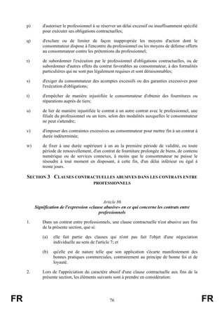 p)       d'autoriser le professionnel à se réserver un délai excessif ou insuffisamment spécifié
              pour exécuter ses obligations contractuelles;

     q)       d'exclure ou de limiter de façon inappropriée les moyens d'action dont le
              consommateur dispose à l'encontre du professionnel ou les moyens de défense offerts
              au consommateur contre les prétentions du professionnel;

     r)       de subordonner l'exécution par le professionnel d'obligations contractuelles, ou de
              subordonner d'autres effets du contrat favorables au consommateur, à des formalités
              particulières qui ne sont pas légalement requises et sont déraisonnables;

     s)       d'exiger du consommateur des acomptes excessifs ou des garanties excessives pour
              l'exécution d'obligations;

     t)       d'empêcher de manière injustifiée le consommateur d'obtenir des fournitures ou
              réparations auprès de tiers;

     u)       de lier de manière injustifiée le contrat à un autre contrat avec le professionnel, une
              filiale du professionnel ou un tiers, selon des modalités auxquelles le consommateur
              ne peut s'attendre;

     v)       d'imposer des contraintes excessives au consommateur pour mettre fin à un contrat à
              durée indéterminée;

     w)       de fixer à une durée supérieure à un an la première période de validité, ou toute
              période de renouvellement, d'un contrat de fourniture prolongée de biens, de contenu
              numérique ou de services connexes, à moins que le consommateur ne puisse le
              résoudre à tout moment en disposant, à cette fin, d'un délai inférieur ou égal à
              trente jours.

     SECTION 3 CLAUSES CONTRACTUELLES ABUSIVES DANS LES CONTRATS ENTRE
                                          PROFESSIONNELS



                                               Article 86
          Signification de l'expression «clause abusive» en ce qui concerne les contrats entre
                                             professionnels

     1.       Dans un contrat entre professionnels, une clause contractuelle n'est abusive aux fins
              de la présente section, que si:

              (a)   elle fait partie des clauses qui n'ont pas fait l'objet d'une négociation
                    individuelle au sens de l'article 7; et

              (b)   qu'elle est de nature telle que son application s'écarte manifestement des
                    bonnes pratiques commerciales, contrairement au principe de bonne foi et de
                    loyauté.

     2.       Lors de l'appréciation du caractère abusif d'une clause contractuelle aux fins de la
              présente section, les éléments suivants sont à prendre en considération:




FR                                                 76                                                   FR
 