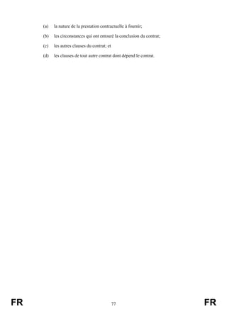 (a)   la nature de la prestation contractuelle à fournir;

     (b)   les circonstances qui ont entouré la conclusion du contrat;

     (c)   les autres clauses du contrat; et

     (d)   les clauses de tout autre contrat dont dépend le contrat.




FR                                             77                        FR
 