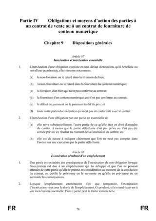 Partie IV    Obligations et moyens d'action des parties à
       un contrat de vente ou à un contrat de fourniture de
                       contenu numérique

                     Chapitre 9              Dispositions générales


                                          Article 87
                             Inexécution et inexécution essentielle

     1.   L'inexécution d'une obligation consiste en tout défaut d'exécution, qu'il bénéficie ou
          non d'une exonération; elle recouvre notamment:

          (a)   la non-livraison ou le retard dans la livraison du bien;

          (b)   la non-fourniture ou le retard dans la fourniture du contenu numérique;

          (c)   la livraison d'un bien qui n'est pas conforme au contrat;

          (d)   la fourniture d'un contenu numérique qui n'est pas conforme au contrat;

          (e)   le défaut de paiement ou le paiement tardif du prix; et

          (f)   toute autre prétendue exécution qui n'est pas en conformité avec le contrat.

     2.   L'inexécution d'une obligation par une partie est essentielle si:

          (a)   elle prive substantiellement l'autre partie de ce qu'elle était en droit d'attendre
                du contrat, à moins que la partie défaillante n'ait pas prévu ou n'ait pas été
                censée prévoir ce résultat au moment de la conclusion du contrat; ou

          (b)   elle est de nature à indiquer clairement que l'on ne peut pas compter dans
                l'avenir sur une exécution par la partie défaillante.


                                          Article 88
                           Exonération résultant d'un empêchement

     1.   Une partie est exonérée des conséquences de l'inexécution de son obligation lorsque
          l'inexécution est due à un empêchement qui lui échappe et que l'on ne pouvait
          attendre de cette partie qu'elle le prenne en considération au moment de la conclusion
          du contrat, ou qu'elle le prévienne ou le surmonte ou qu'elle en prévienne ou en
          surmonte les conséquences.

     2.   Lorsque l'empêchement exonératoire n'est que temporaire, l'exonération
          d'inexécution vaut pour la durée de l'empêchement. Cependant, si le retard équivaut à
          une inexécution essentielle, l'autre partie peut le traiter comme telle.




FR                                              78                                                    FR
 