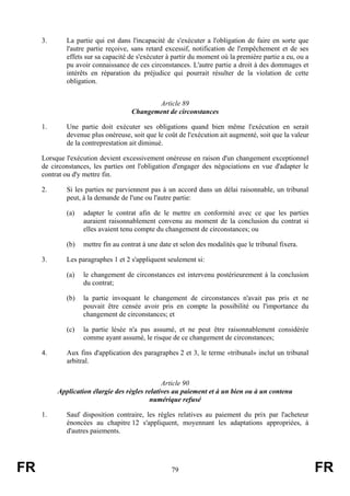 3.      La partie qui est dans l'incapacité de s'exécuter a l'obligation de faire en sorte que
             l'autre partie reçoive, sans retard excessif, notification de l'empêchement et de ses
             effets sur sa capacité de s'exécuter à partir du moment où la première partie a eu, ou a
             pu avoir connaissance de ces circonstances. L'autre partie a droit à des dommages et
             intérêts en réparation du préjudice qui pourrait résulter de la violation de cette
             obligation.


                                           Article 89
                                    Changement de circonstances

     1.      Une partie doit exécuter ses obligations quand bien même l'exécution en serait
             devenue plus onéreuse, soit que le coût de l'exécution ait augmenté, soit que la valeur
             de la contreprestation ait diminué.

     Lorsque l'exécution devient excessivement onéreuse en raison d'un changement exceptionnel
     de circonstances, les parties ont l'obligation d'engager des négociations en vue d'adapter le
     contrat ou d'y mettre fin.

     2.      Si les parties ne parviennent pas à un accord dans un délai raisonnable, un tribunal
             peut, à la demande de l'une ou l'autre partie:

             (a)   adapter le contrat afin de le mettre en conformité avec ce que les parties
                   auraient raisonnablement convenu au moment de la conclusion du contrat si
                   elles avaient tenu compte du changement de circonstances; ou

             (b)   mettre fin au contrat à une date et selon des modalités que le tribunal fixera.

     3.      Les paragraphes 1 et 2 s'appliquent seulement si:

             (a)   le changement de circonstances est intervenu postérieurement à la conclusion
                   du contrat;

             (b)   la partie invoquant le changement de circonstances n'avait pas pris et ne
                   pouvait être censée avoir pris en compte la possibilité ou l'importance du
                   changement de circonstances; et

             (c)   la partie lésée n'a pas assumé, et ne peut être raisonnablement considérée
                   comme ayant assumé, le risque de ce changement de circonstances;

     4.      Aux fins d'application des paragraphes 2 et 3, le terme «tribunal» inclut un tribunal
             arbitral.


                                               Article 90
          Application élargie des règles relatives au paiement et à un bien ou à un contenu
                                          numérique refusé

     1.      Sauf disposition contraire, les règles relatives au paiement du prix par l'acheteur
             énoncées au chapitre 12 s'appliquent, moyennant les adaptations appropriées, à
             d'autres paiements.




FR                                                 79                                                   FR
 