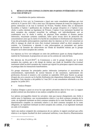 2.  RÉSULTATS DES CONSULTATIONS DES PARTIES INTÉRESSÉES ET DES
     ANALYSES D'IMPACT

     •        Consultation des parties intéressées

     En publiant le livre vert, la Commission a lancé une vaste consultation publique qui s'est
     achevée le 31 janvier 2011. Elle a ainsi reçu 320 réponses émanant de toutes les catégories de
     parties intéressées et de tout le territoire de l'Union. Nombre d'entre elles se déclaraient
     favorables à l'option 1 (publication des résultats du groupe d'experts) et à l'option 2 (une
     «boîte à outils» destinée au législateur de l'Union). L'option 4 (un instrument facultatif de
     droit européen des contrats) recueillait les suffrages, soit individuellement soit en
     combinaison avec la «boîte à outils», de plusieurs États membres et d'autres parties
     intéressées, moyennant certaines conditions, telles qu'un niveau élevé de protection des
     consommateurs ainsi que la clarté et la facilité de consultation et d'utilisation des dispositions.
     L'une des principales préoccupations exprimées dans les réponses au livre vert concernait en
     effet le manque de clarté du texte d'un éventuel instrument relatif au droit européen des
     contrats. La Commission a répondu à cette préoccupation en permettant aux parties
     intéressées de formuler des observations sur l'étude de faisabilité réalisée par le groupe
     d'experts sur le droit européen des contrats.

     Les réponses au livre vert indiquant en outre des préférences quant au champ d'application
     matériel de l'instrument, la proposition est axée sur les contrats de vente de biens.

     Par décision du 26 avril 201014, la Commission a créé le groupe d'experts sur le droit
     européen des contrats, qui a été chargé de réaliser une étude de faisabilité d'un éventuel
     instrument relatif au droit européen des contrats qui régirait les principaux aspects intervenant
     en pratique dans les transactions transfrontières.

     Un groupe réunissant les principales parties intéressées (entreprises et associations de
     consommateurs, représentants du secteur bancaire et des assurances, représentants des
     professions d'avocat et notaire) a été constitué en septembre 2010 pour fournir au groupe
     d'expert des avis concrets sur la facilité d'utilisation des dispositions élaborées pour l'étude de
     faisabilité. Cette dernière a été publiée le 3 mai 2011 et une consultation informelle a eu lieu
     jusqu'au 1er juillet 2011.

     •        Analyse d'impact

     L'analyse d'impact a passé en revue les sept options présentées dans le livre vert. Le rapport
     produit contient une description et une analyse complètes de ces options.

     Les options envisageables étaient les suivantes: statu quo (aucun changement), une «boîte à
     outils» pour le législateur, une recommandation relative à un droit commun européen de la
     vente, un règlement instituant un droit commun européen de la vente facultatif, une directive
     (harmonisation complète ou minimale) relative à un droit commun européen de la vente
     obligatoire, un règlement instituant un droit européen des contrats, et un règlement instituant
     un code civil européen.

     Après une analyse comparée des conséquences de ces options, le rapport concluait que celles
     relatives à un régime facultatif de droit contractuel uniforme, à une directive d'harmonisation

     14
            JO L 105 du 27.4.2010, p. 109.



FR                                                   8                                                     FR
 