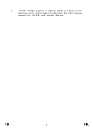 2.   L'article 97 s'applique, moyennant les adaptations appropriées, à d'autres cas dans
          lesquels une personne est laissée en possession d'un bien ou d'un contenu numérique
          parce qu'un tiers a omis de les prendre alors qu'il y était tenu.




FR                                           80                                                 FR
 