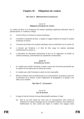 Chapitre 10             Obligations du vendeur

                            SECTION 1 DISPOSITIONS GENERALES


                                              Article 91
                                  Obligations principales du vendeur

     Le vendeur de biens ou le fournisseur de contenu numérique (également dénommé, dans la
     présente partie, le «vendeur») s'oblige:

     a)      à livrer le bien ou à fournir le contenu numérique;

     b)      à transférer la propriété du bien, y compris le support matériel sur lequel le contenu
             numérique est fourni;

     c)      à s'assurer que le bien ou le contenu numérique sont en conformité avec le contrat. d)

     d)      à s'assurer que l'acheteur a le droit de faire usage du contenu numérique
             conformément au contrat; et

     e)      à transmettre les documents représentant le bien ou s'y rapportant, ou relatifs au
             contenu numérique, conformément aux stipulations contractuelles.


                                              Article 92
                                         Exécution par un tiers

     1.      Le vendeur peut confier l'exécution à autrui à moins que l'exécution personnelle par
             le vendeur ne soit requise par les clauses du contrat.

     2.      Le vendeur qui confie l'exécution à autrui en reste responsable.

     3.      Dans les relations entre un professionnel et un consommateur, les parties ne peuvent,
             au détriment de ce dernier, exclure l'application du paragraphe 2 ni déroger à ses
             effets ou les modifier.

                                      SECTION 2 LIVRAISON


                                               Article 93
                                            Lieu de livraison

     1.      Lorsque le lieu de livraison n'est pas déterminable autrement, il s'agit:

             (a)   dans le cas d'un contrat de vente avec un consommateur, d'un contrat de
                   fourniture de contenu numérique qui est un contrat à distance, d'un contrat hors
                   établissement ou d'un contrat par lequel le vendeur s'est engagé envers




FR                                                 81                                                 FR
 