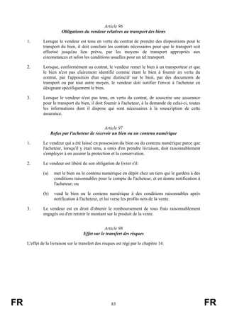 Article 96
                         Obligations du vendeur relatives au transport des biens

     1.       Lorsque le vendeur est tenu en vertu du contrat de prendre des dispositions pour le
              transport du bien, il doit conclure les contrats nécessaires pour que le transport soit
              effectué jusqu'au lieu prévu, par les moyens de transport appropriés aux
              circonstances et selon les conditions usuelles pour un tel transport.

     2.       Lorsque, conformément au contrat, le vendeur remet le bien à un transporteur et que
              le bien n'est pas clairement identifié comme étant le bien à fournir en vertu du
              contrat, par l'apposition d'un signe distinctif sur le bien, par des documents de
              transport ou par tout autre moyen, le vendeur doit notifier l'envoi à l'acheteur en
              désignant spécifiquement le bien.

     3.       Lorsque le vendeur n'est pas tenu, en vertu du contrat, de souscrire une assurance
              pour le transport du bien, il doit fournir à l'acheteur, à la demande de celui-ci, toutes
              les informations dont il dispose qui sont nécessaires à la souscription de cette
              assurance.


                                                Article 97
                    Refus par l'acheteur de recevoir un bien ou un contenu numérique

     1.       Le vendeur qui a été laissé en possession du bien ou du contenu numérique parce que
              l'acheteur, lorsqu'il y était tenu, a omis d'en prendre livraison, doit raisonnablement
              s'employer à en assurer la protection et la conservation.

     2.       Le vendeur est libéré de son obligation de livrer s'il:

              (a)    met le bien ou le contenu numérique en dépôt chez un tiers qui le gardera à des
                     conditions raisonnables pour le compte de l'acheteur, et en donne notification à
                     l'acheteur; ou

              (b)    vend le bien ou le contenu numérique à des conditions raisonnables après
                     notification à l'acheteur, et lui verse les profits nets de la vente.

     3.       Le vendeur est en droit d'obtenir le remboursement de tous frais raisonnablement
              engagés ou d'en retenir le montant sur le produit de la vente.


                                                  Article 98
                                      Effet sur le transfert des risques

     L'effet de la livraison sur le transfert des risques est régi par le chapitre 14.




FR                                                    83                                                  FR
 