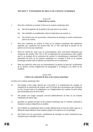 SECTION 3 CONFORMITE DU BIEN ET DU CONTENU NUMERIQUE


                                              Article 99
                                         Conformité au contrat

     1.      Pour être conforme au contrat, le bien ou le contenu numérique doit:

             (a)   être de la quantité, de la qualité et du type prévus au contrat;

             (b)   être emballés ou conditionnés selon le mode prévu au contrat; et

             (c)   être fournis avec les accessoires, instructions de montage ou autres instructions
                   prévus au contrat.

     2.      Pour être conforme au contrat, le bien ou le contenu numérique doit également
             répondre aux conditions des articles 100, 101 et 102, sauf dans la mesure où les
             parties en ont convenu autrement.

     3.      Dans un contrat de vente avec un consommateur, toute convention dérogeant aux
             exigences des articles 100, 102 et 103 au détriment du consommateur n'est valable
             que si, au moment de la conclusion du contrat, le consommateur connaissait l'état
             particulier du bien ou du contenu numérique et a accepté le bien ou le contenu
             numérique comme étant conforme au contrat lors de sa conclusion.

     4.      Dans un contrat de vente avec un consommateur, les parties ne peuvent, au détriment
             de ce dernier, exclure l'application du paragraphe 3, ni déroger à ses effets ou les
             modifier.


                                             Article 100
                      Critères de conformité du bien et du contenu numérique

     Le bien ou le contenu numérique doit:

     a)      être propre à tout usage spécial qui a été porté à la connaissance du vendeur au
             moment de la conclusion du contrat, sauf s'il résulte des circonstances que l'acheteur
             ne s'en est pas remis à la compétence ou à l'appréciation du vendeur ou qu'il n'était
             pas raisonnable pour lui de le faire;

     b)      être propre aux usages auxquels servirait habituellement un bien ou un contenu
             numérique du même type;

     c)      posséder les qualités du bien ou du contenu numérique que le vendeur a présenté à
             l'acheteur comme échantillon ou modèle;

     d)      être emballé ou conditionné selon le mode habituel pour le bien du même type ou, à
             défaut de mode habituel, d'une manière propre à le conserver et à le protéger;

     e)      être fourni avec les accessoires, installations de montage ou autres instructions que
             l'acheteur peut s'attendre à recevoir;



FR                                                  84                                                 FR
 