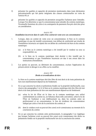 f)      présenter les qualités et capacités de prestation mentionnées dans toute déclaration
             précontractuelle qui fait partie intégrante des clauses contractuelles en vertu de
             l'article 69; et

     g)      présenter les qualités et capacités de prestation auxquelles l'acheteur peut s'attendre.
             Lorsque l'on détermine ce que le consommateur peut attendre du contenu numérique,
             l'éventuelle fourniture de celui-ci en contrepartie du paiement d'un prix doit être prise
             en considération.


                                              Article 101
          Installation incorrecte dans le cadre d'un contrat de vente avec un consommateur

     1.      Lorsque, dans un contrat de vente avec un consommateur, le bien ou le contenu
             numérique n'a pas été installé correctement, tout défaut de conformité qui résulte de
             l'installation incorrecte est réputé être un défaut de conformité du bien ou du contenu
             numérique:

             (a)   si le bien ou le contenu numérique a été installé par le vendeur ou sous sa
                   responsabilité; ou

             (b)   si le bien ou le contenu numérique était destiné à être installé par le
                   consommateur et que l'installation incorrecte est due à une erreur dans les
                   instructions d'installation.

     2.      Les parties ne peuvent, au détriment du consommateur, exclure l'application du
             présent article ni déroger à ses effets ou les modifier.


                                               Article 102
                                    Droits et revendications de tiers

     1.      Le bien ou le contenu numérique doit être libre de tout droit et de toute prétention de
             tiers non manifestement dépourvue de fondement.

     2.      En ce qui concerne les droits et prétentions fondés sur la propriété intellectuelle, sous
             réserve des paragraphes 3 et 4, le bien ou le contenu numérique doit être libre de tout
             droit et de toute prétention de tiers non manifestement dépourvue de fondement:

             (a)   selon la loi de l'État où le bien ou le contenu numérique sera utilisé
                   conformément au contrat ou, en l'absence d'une telle convention, selon la loi de
                   l'État où l'acheteur a son établissement ou, dans les contrats entre un
                   professionnel et un consommateur, le lieu de résidence du consommateur
                   indiqué par celui-ci lors de la conclusion du contrat; et

             (b)   dont le vendeur avait ou pouvait être censé avoir connaissance au moment de la
                   conclusion du contrat.

     3.      En ce qui concerne les contrats entre professionnels, le paragraphe 2 ne s'applique
             pas lorsque l'acheteur avait ou pouvait être censé avoir connaissance des droits ou
             prétentions fondés sur la propriété intellectuelle lors de la conclusion du contrat.




FR                                                 85                                                    FR
 