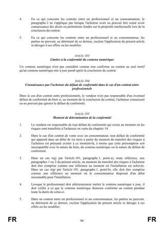 4.       En ce qui concerne les contrats entre un professionnel et un consommateur, le
              paragraphe 2 ne s'applique pas lorsque l'acheteur avait ou pouvait être censé avoir
              connaissance des droits ou prétentions fondés sur la propriété intellectuelle lors de la
              conclusion du contrat.

     5.       En ce qui concerne les contrats entre un professionnel et un consommateur, les
              parties ne peuvent, au détriment de ce dernier, exclure l'application du présent article
              ni déroger à ses effets ou les modifier.


                                              Article 103
                            Limites à la conformité du contenu numérique

     Un contenu numérique n'est pas considéré comme non conforme au contrat au seul motif
     qu'un contenu numérique mis à jour paraît après la conclusion du contrat.


                                             Article 104
          Connaissance par l'acheteur du défaut de conformité dans le cas d'un contrat entre
                                           professionnels

     Dans le cas d'un contrat entre professionnels, le vendeur n'est pas responsable d'un éventuel
     défaut de conformité du bien si, au moment de la conclusion du contrat, l'acheteur connaissait
     ou ne pouvait pas ignorer le défaut de conformité.


                                            Article 105
                              Moment de détermination de la conformité

     1.       Le vendeur est responsable de tout défaut de conformité qui existe au moment où les
              risques sont transférés à l'acheteur en vertu du chapitre 14.

     2.       Dans le cas d'un contrat de vente avec un consommateur, tout défaut de conformité
              qui apparaît dans un délai de six mois à partir du moment du transfert des risques à
              l'acheteur est présumé exister à ce moment-là, à moins que cette présomption soit
              incompatible avec la nature du bien, du contenu numérique ou la nature du défaut de
              conformité.

     3.       Dans un cas régi par l'article 101, paragraphe 1, point a), toute référence, aux
              paragraphes 1 ou 2 du présent article, au moment du transfert des risques à l'acheteur
              doit être comprise comme une référence au moment où l'installation est achevée.
              Dans un cas régi par l'article 101, paragraphe 1, point b), elle doit être comprise
              comme une référence au moment où le consommateur disposait d'un délai
              raisonnable pour l'installation.

     4.       Lorsque le professionnel doit ultérieurement mettre le contenu numérique à jour, il
              doit veiller à ce que le contenu numérique demeure conforme au contrat pendant
              toute la durée de celui-ci.

     5.       Dans un contrat entre un professionnel et un consommateur, les parties ne peuvent,
              au détriment de ce dernier, exclure l'application du présent article ni déroger à ses
              effets ou les modifier.



FR                                                  86                                                   FR
 