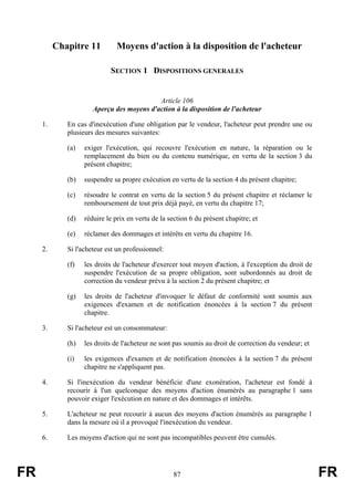 Chapitre 11         Moyens d'action à la disposition de l'acheteur

                            SECTION 1 DISPOSITIONS GENERALES


                                           Article 106
                      Aperçu des moyens d'action à la disposition de l'acheteur

     1.      En cas d'inexécution d'une obligation par le vendeur, l'acheteur peut prendre une ou
             plusieurs des mesures suivantes:

             (a)   exiger l'exécution, qui recouvre l'exécution en nature, la réparation ou le
                   remplacement du bien ou du contenu numérique, en vertu de la section 3 du
                   présent chapitre;

             (b)   suspendre sa propre exécution en vertu de la section 4 du présent chapitre;

             (c)   résoudre le contrat en vertu de la section 5 du présent chapitre et réclamer le
                   remboursement de tout prix déjà payé, en vertu du chapitre 17;

             (d)   réduire le prix en vertu de la section 6 du présent chapitre; et

             (e)   réclamer des dommages et intérêts en vertu du chapitre 16.

     2.      Si l'acheteur est un professionnel:

             (f)   les droits de l'acheteur d'exercer tout moyen d'action, à l'exception du droit de
                   suspendre l'exécution de sa propre obligation, sont subordonnés au droit de
                   correction du vendeur prévu à la section 2 du présent chapitre; et

             (g)   les droits de l'acheteur d'invoquer le défaut de conformité sont soumis aux
                   exigences d'examen et de notification énoncées à la section 7 du présent
                   chapitre.

     3.      Si l'acheteur est un consommateur:

             (h)   les droits de l'acheteur ne sont pas soumis au droit de correction du vendeur; et

             (i)   les exigences d'examen et de notification énoncées à la section 7 du présent
                   chapitre ne s'appliquent pas.

     4.      Si l'inexécution du vendeur bénéficie d'une exonération, l'acheteur est fondé à
             recourir à l'un quelconque des moyens d'action énumérés au paragraphe 1 sans
             pouvoir exiger l'exécution en nature et des dommages et intérêts.

     5.      L'acheteur ne peut recourir à aucun des moyens d'action énumérés au paragraphe 1
             dans la mesure où il a provoqué l'inexécution du vendeur.

     6.      Les moyens d'action qui ne sont pas incompatibles peuvent être cumulés.




FR                                                 87                                                  FR
 